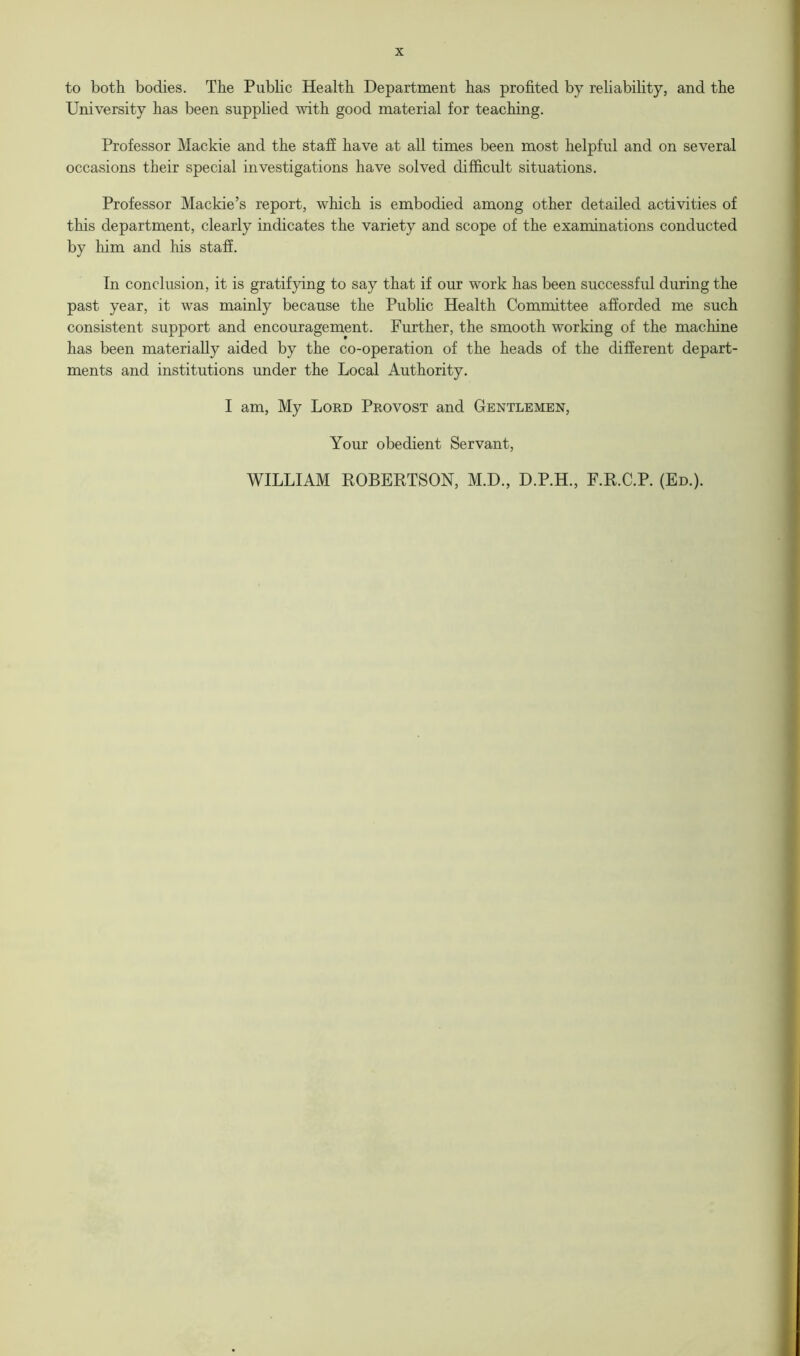 to both bodies. The Public Health Department has profited by reliability, and the University has been supplied with good material for teaching. Professor Mackie and the staff have at all times been most helpful and on several occasions their special investigations have solved difficult situations. Professor Mackie’s report, which is embodied among other detailed activities of this department, clearly indicates the variety and scope of the examinations conducted by him and his staff. In conclusion, it is gratifying to say that if our work has been successful during the past year, it was mainly because the Public Health Committee afforded me such consistent support and encouragement. Further, the smooth working of the machine has been materially aided by the co-operation of the heads of the different depart- ments and institutions under the Local Authority. I am, My Lord Provost and Gentlemen, Your obedient Servant, WILLIAM ROBERTSON, M.D., D.P.H., F.R.C.P. (Ed.).