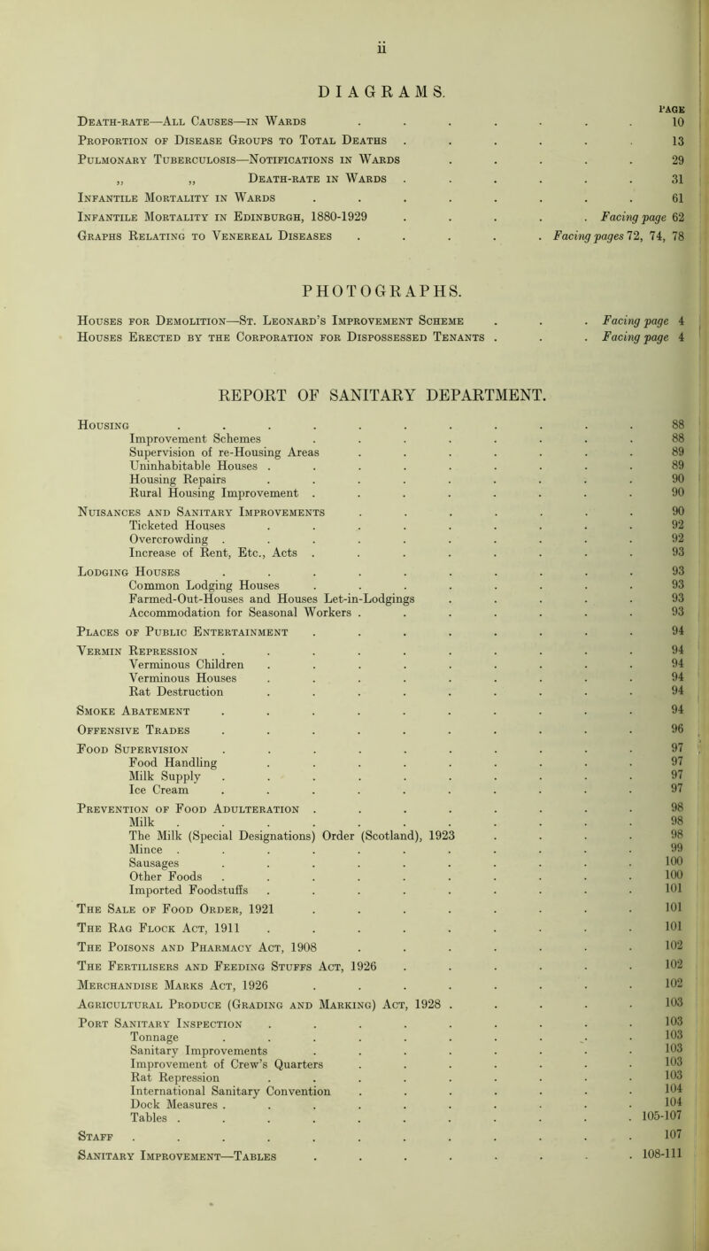 DIAGRAMS Death-rate—All Causes—in Wards Proportion of Disease Groups to Total Deaths Pulmonary Tuberculosis—Notifications in Wards „ ,, Death-rate in Wards Infantile Mortality in Wards Infantile Mortality in Edinburgh, 1880-1929 Graphs Relating to Venereal Diseases PAGE 10 13 29 31 61 . Facing page 62 Facing pages 72, 74, 78 PHOTOGRAPHS. Houses for Demolition—St. Leonard’s Improvement Scheme Houses Erected by the Corporation for Dispossessed Tenants . Facing page 4 Facing page 4 REPORT OF SANITARY DEPARTMENT. Housing ........... 88 Improvement Schemes ........ 88 Supervision of re-Housing Areas ....... 89 Uninhabitable Houses ......... 89 Housing Repairs ......... 90 Rural Housing Improvement ........ 90 Nuisances and Sanitary Improvements ....... 90 Ticketed Houses ......... 92 Overcrowding .......... 92 Increase of Rent, Etc., Acts ........ 93 Lodging Houses .......... 93 Common Lodging Houses ........ 93 Farmed-Out-Houses and Houses Let-in-Lodgings ..... 93 Accommodation for Seasonal Workers ....... 93 Places of Public Entertainment ........ 94 Vermin Repression .......... 94 Verminous Children ......... Verminous Houses ......... 94 Rat Destruction ......... 94 Smoke Abatement .......... 94 Offensive Trades .......... 96 Food Supervision .......... 97 Food Handling ......... 97 Milk Supply .......... 97 Ice Cream .......... 97 Prevention of Food Adulteration ........ 98 Milk ........... 98 The Milk (Special Designations) Order (Scotland), 1923 .... Mince ........... Sausages . . . . . . . . . .100 Other Foods .......... 109 Imported Foodstuffs ......... 101 The Sale of Food Order, 1921 ........ 101 The Rag Flock Act, 1911 ......... 101 The Poisons and Pharmacy Act, 1908 ....... 102 'The Fertilisers and Feeding Stuffs Act, 1926 . . . . . .102 Merchandise Marks Act, 1926 ........ 102 Agricultural Produce (Grading and Marking) Act, 1928 ..... 103 Port Sanitary Inspection ......... 103 Tonnage . . . . . . . . .103 Sanitary Improvements ........ Improvement of Crew’s Quarters ....... Rat Repression ......... 103 International Sanitary Convention ....... Dock Measures .......... Tables ........... 105-107 Staff ............ 107 Sanitary Improvement—Tables ........ 108-111