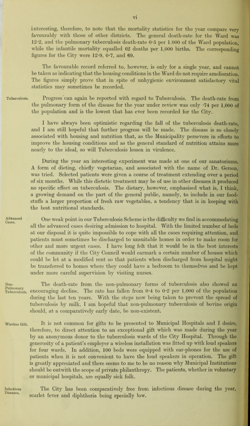 interesting, therefore, to note that the mortality statistics for the year compare very favourably with those of other districts. The general death-rate for the Ward was 12-2, and the pulmonary tuberculosis death-rate 0-5 per 1,000 of the Ward population, while the infantile mortality equalled 62 deaths per 1,000 births. The corresponding figures for the City were 12-9, 0-7, and 69. The favourable record referred to, however, is only for a single year, and cannot be taken as indicating that the housing conditions in the Ward do not require amehoration. The figures simply prove that in spite of unhygienic environment satisfactory vital statistics may sometimes be recorded. Tuberculosis. Progress can again be reported with regard to Tuberculosis. The death-rate from the pulmonary form of the disease for the year under review was only *74 per 1,000 of the population and is the lowest that has ever been recorded for the City. I have always been optimistic regarding the fall of the tuberculosis death-rate, and I am still hopeful that further progress will be made. The disease is so closely associated with housing and nutrition that, as the Municipality persevere in efforts to improve the housing conditions and as the general standard of nutrition attains more nearly to the ideal, so will Tuberculosis lessen in virulence. During the year an interesting experiment was made at one of our sanatoriums. A form of dieting, chiefly vegetarian, and associated with the name of Dr. Gerson, was tried. Selected patients were given a course of treatment extending over a period of six months. While this dietetic treatment may be of use in other diseases it produced no specific effect on tuberculosis. The dietary, however, emphasised what is, I think, a growing demand on the part of the general public, namely, to include in our food- stuffs a larger proportion of fresh raw vegetables, a tendency that is in keeping with the best nutritional standards. Advanced Cases. One weak point in our Tuberculosis Scheme is the difficulty we find in accommodating all the advanced cases desiring admission to hospital. With the limited number of beds at our disposal it is quite impossible to cope with all the cases requiring attention, and patients must sometimes be discharged to unsuitable homes in order to make room for other and more urgent cases. I have long felt that it would be in the best interests of the community if the City Council would earmark a certain number of houses which could be let at a modified rent so that patients when discharged from hospital might be transferred to homes where they could have a bedroom to themselves and be kept under more careful supervision by visiting nurses. Non- The death-rate from the non-pulmonary forms of tuberculosis also showed an Tuberculosis, encouraging decline. The rate has fallen from 0-4 to 0-2 per 1,000 of the population during the last ten years. With the steps now being taken to prevent the spread of tuberculosis by milk, I am hopeful that non-pulmonary tuberculosis of bovine origin should, at a comparatively early date, be non-existent. Wireless Gift. It is not common for gifts to be presented to Municipal Hospitals and I desire, therefore, to direct attention to an exceptional gift which was made during the year by an anonymous donor to the tuberculosis wards of the City Hospital. Through the generosity of a patient’s employer a wireless installation was fitted up with loud speakers for four wards. In addition, 100 beds were equipped with ear-phones for the use of patients when it is not convenient to have the loud speakers in operation. The gift is greatly appreciated and there seems to me to be no reason why Municipal Institutions should be outwith the scope of private philanthropy. The patients, whether in voluntary or municipal hospitals, are equally sick folk. infectious The City has been comparatively free from infectious disease during the year, scarlet fever and diphtheria being specially low.