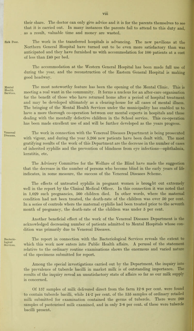 Sick Poor. Mental Health Services, Venereal Diseases. Bacterio- logical Services. their share. The doctor can only give advice and it is for the parents themselves to see that it is carried out. In many instances the parents fail to attend to this duty and. as a result, valuable time and money are wasted. The work in the transferred hospitals is advancing. The new pavilions at the Northern General Hospital have turned out to be even more satisfactory than was anticipated and they have furnished us with accommodation for 100 patients at a cost of less than £40 per bed. The accommodation at the Western General Hospital has been made full use of during the year, and the reconstruction of the Eastern General Hospital is making good headway. The most noteworthy feature has been the opening of the Mental Clinic. This is meeting a real want in the community. It forms a nucleus for an after-care organisation for the benefit of those who have returned home after a period of hospital' treatment and may be developed ultimately as a clearing-house for all cases of mental illness. The bringing of the Mental Health Services under the municipality has enabled us to have a more thorough co-operation between our mental experts in hospitals and those dealing with the mentally defective children in the School service. This co-operation has been made excellent use of and will be further developed as the years progress. The work in connection with the Venereal Diseases Department is being prosecuted with vigour, and during the year 5,266 new patients have been dealt with. The most gratifying results of the work of this Department are the decrease in the number of cases of inherited syphilis and the prevention of blindness from eye infections—ophthalmia, keratitis, etc. The Advisory Committee for the Welfare of the Blind have made the suggestion that the decrease in the number of persons who become blind in the early years of life indicates, in some measure, the success of the Venereal Diseases Scheme. The effects of untreated syphilis in pregnant women is brought out extremely well in the report by the Clinical Medical Officer. In this connection it was noted that in 1,029 such pregnancies, 560 children died. In other words, where the maternal condition had not been treated, the death-rate of the children was over 50 per cent. In a series of controls where the maternal syphilis had been treated prior to the seventh month of pregnancy, the death-rate of the children was under 5 per cent. Another beneficial effect of the work of the Venereal Diseases Department is the acknowledged decreasing number of patients admitted to Mental Hospitals whose con- dition was primarily due to Venereal Diseases. The report in connection with the Bacteriological Services reveals the extent to which this work now enters into Public Health affairs. A perusal of the statement relative to the ordinary routine examinations shows the enormous and varied nature of the specimens submitted for report. Among the special investigations carried out by the Department, the inquiry into the prevalence of tubercle bacilli in market milk is of outstanding importance. The is concerned. Of 157 samples of milk delivered direct from the farm 12-8 per cent, were found to contain tubercle bacilli, while 14-2 per cent, of the 155 samples of ordinary retailed milk submitted for examination contained the germs of tubercle. There were 260 samples of pasteurised milk examined, and in only 3-8 per cent, of these were tubercle bacilli present.