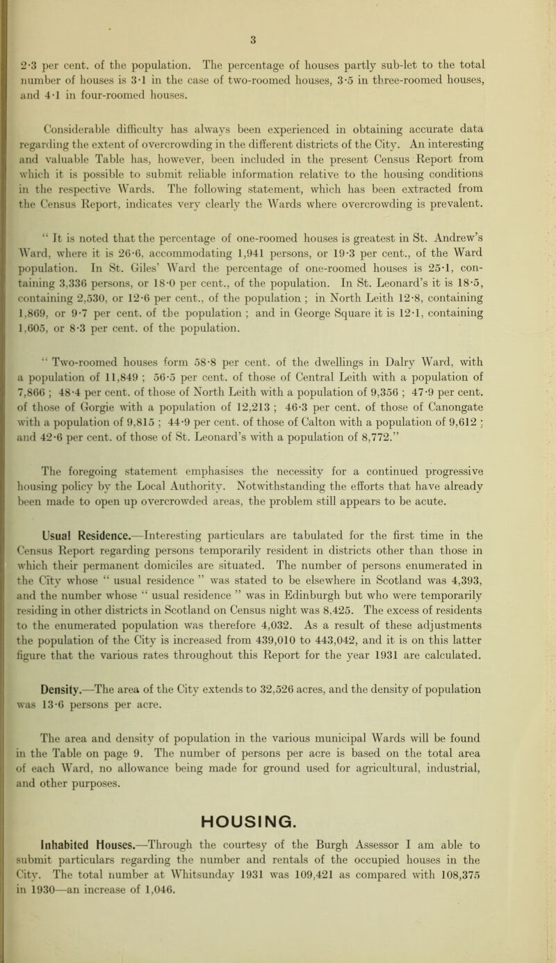 2-3 per cent, of the population. The percentage of houses partly sub-let to the total number of houses is 3T in the case of two-roomed houses, 3-5 in three-roomed houses, and 4-1 in four-roomed houses. Considerable difficulty has always been experienced in obtaining accurate data regarding the extent of overcrowding in the different districts of the City. An interesting and valuable Table has, however, been included in the present Census Report from which it is possible to submit reliable information relative to the housing conditions in the respective Wards. The following statement, which has been extracted from the Census Report, indicates very clearly the Wards where overcrowding is prevalent. “ It is noted that the percentage of one-roomed houses is greatest in St. Andrew’s Ward, where it is 2G-6, accommodating 1,941 persons, or 19-3 per cent., of the Ward population. In St. Giles’ Ward the percentage of one-roomed houses is 25 T, con- taining 3,336 persons, or 18-0 per cent., of the population. In St. Leonard’s it is 18-5, containing 2,530, or 12-6 per cent., of the population ; in North Leith 12-8, containing 1.869, or 9*7 per cent, of the population ; and in George Square it is 12-1, containing 1.605, or 8-3 per cent, of the population. “ Two-roomed houses form 58-8 per cent, of the dwellings in Dairy Ward, with a population of 11,849 ; 56-5 per cent, of those of Central Leith with a population of 7,866 ; 48-4 per cent, of those of North Leith with a population of 9,356 ; 47-9 per cent, of those of Gorgie with a population of 12,213 ; 46-3 per cent, of those of Canongate with a population of 9,815 ; 44-9 per cent, of those of Calton with a population of 9,612 : and 42-6 per cent, of those of St. Leonard’s with a population of 8,772.” The foregoing statement emphasises the necessity for a continued progressive housing policy by the Local Authority. Notwithstanding the efforts that have already been made to open up overcrowded areas, the problem still appears to be acute. Usual Residence.—Interesting particulars are tabulated for the first time in the Census Report regarding persons temporarily resident in districts other than those in which their permanent domiciles are situated. The number of persons enumerated in the City whose “ usual residence ” was stated to be elsewhere in Scotland was 4,393, and the number whose “ usual residence ” was in Edinburgh but who were temporarily residing in other districts in Scotland on Census night was 8,425. The excess of residents to the enumerated population was therefore 4,032. As a result of these adjustments the population of the City is increased from 439,010 to 443,042, and it is on this latter figure that the various rates throughout this Report for the year 1931 are calculated. Density.—The area of the City extends to 32,526 acres, and the density of population was 13-6 persons per acre. The area and density of population in the various municipal Wards will be found in the Table on page 9. The number of persons per acre is based on the total area of each Ward, no allowance being made for ground used for agricultural, industrial, and other purposes. HOUSING. Inhabited Houses.—Through the courtesy of the Burgh Assessor I am able to submit particulars regarding the number and rentals of the occupied houses in the City. The total number at Whitsunday 1931 was 109,421 as compared with 108,375 in 1930—an increase of 1,046.