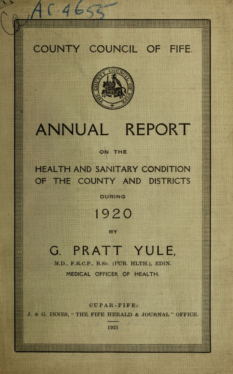 HEALTH AND SANITARY CONDITION OF THE COUNTY AND DISTRICTS DURING G. PRATT YULE, M.D., F.R.C.P., B.Sc. (PUB. HLTH.), EDIN. MEDICAL OFFICER OF HEALTH. CUPAR-FIFE: J. & G. INNES, “ THE FIFE HERALD & JOURNAL ” OFFICE. 1921