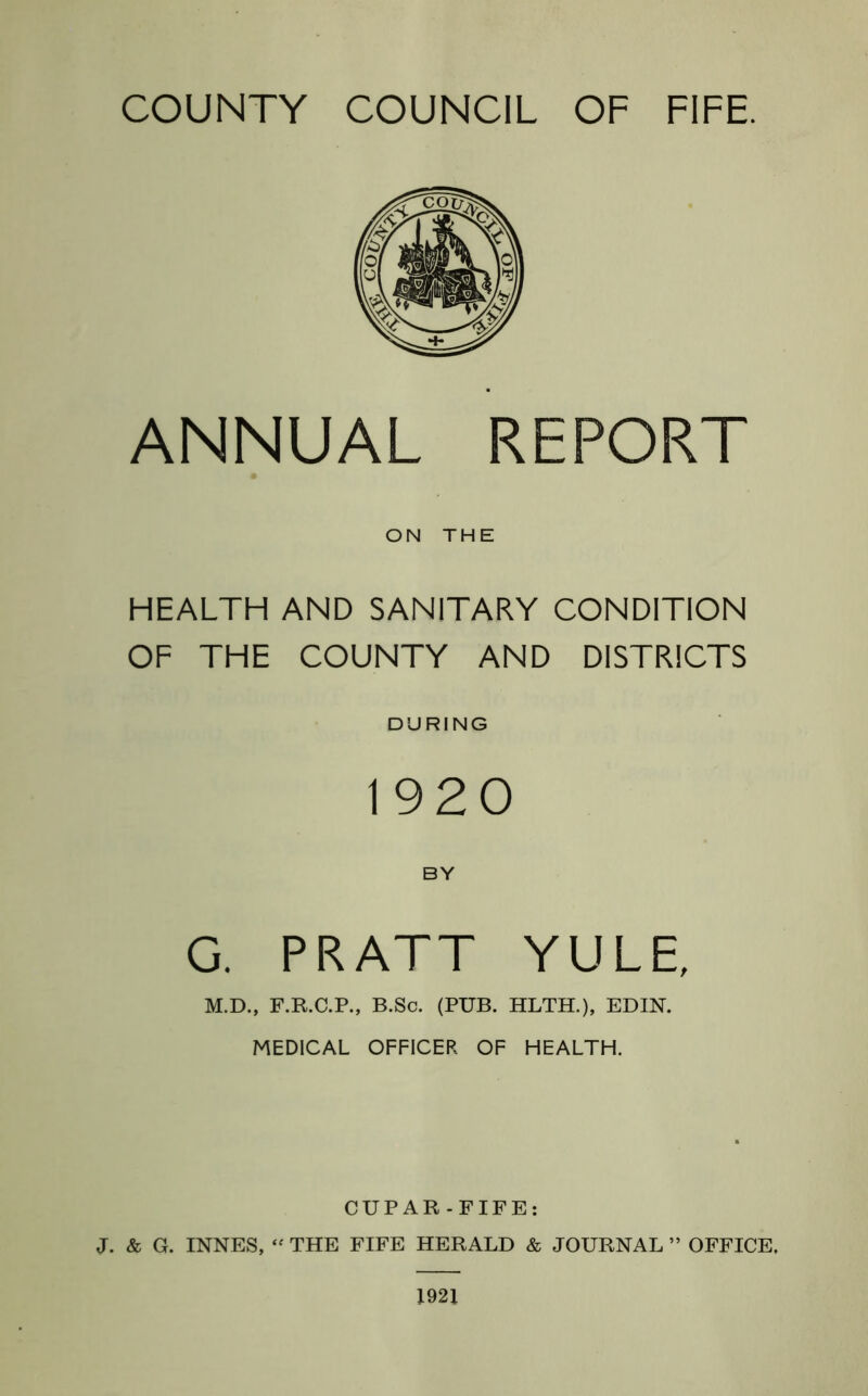 COUNTY COUNCIL OF FIFE. ANNUAL REPORT ON THE HEALTH AND SANITARY CONDITION OF THE COUNTY AND DISTRICTS DURING 1920 BY G. PRATT YULE, M.D., F.R.C.P., B.Sc. (PUB. HLTH.), EDIN. MEDICAL OFFICER OF HEALTH. CUPAR-FIFE: J. & G. INNES, “ THE FIFE HERALD & JOURNAL ” OFFICE. 1921