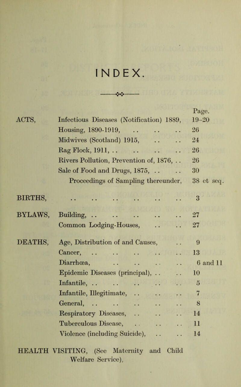 INDEX. ACTS, BIRTHS, BYLAWS, DEATHS, Infectious Diseases (Notification) 1889, Page. 19-20 Housing, 1890-1919, 26 Midwives (Scotland) 1915, 24 Rag Flock, 1911, 26 Rivers Pollution, Prevention of, 1876, 26 Sale of Food and Drugs, 1875, 30 Proceedings of Sampling thereunder, 38 et seq 3 Building, .. 27 Common Lodging-Houses, .. 27 Age, Distribution of and Causes, 9 Cancer, . . 13 Diarrhoea, 6 and 11 Epidemic Diseases (principal), . . 10 Infantile, 5 Infantile, Illegitimate, 7 General, 8 Respiratory Diseases, 14 Tuberculous Disease, 11 Violence (including Suicide), 14 HEALTH VISITING, (See Maternity and Child Welfare Service),