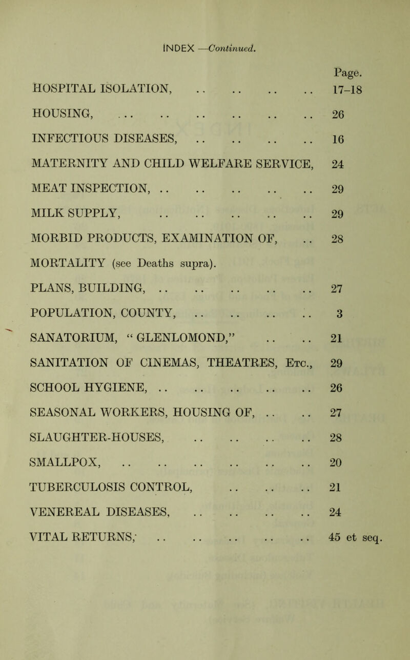 INDEX —Continued. Page. HOSPITAL ISOLATION, 17-18 HOUSING, 26 INFECTIOUS DISEASES, 16 MATERNITY AND CHILD WELFARE SERVICE, 24 MEAT INSPECTION, 29 MILK SUPPLY, 29 MORBID PRODUCTS, EXAMINATION OF, .. 28 MORTALITY (see Deaths supra). PLANS, BUILDING, 27 POPULATION, COUNTY, 3 SANATORIUM, “ GLENLOMOND,” .. .. 21 SANITATION OF CINEMAS, THEATRES, Etc., 29 SCHOOL HYGIENE, 26 SEASONAL WORKERS, HOUSING OF, .. .. 27 SLAUGHTER-HOUSES, 28 SMALLPOX, 20 TUBERCULOSIS CONTROL, 21 VENEREAL DISEASES, 24 VITAL RETURNS,* 45 et seq.