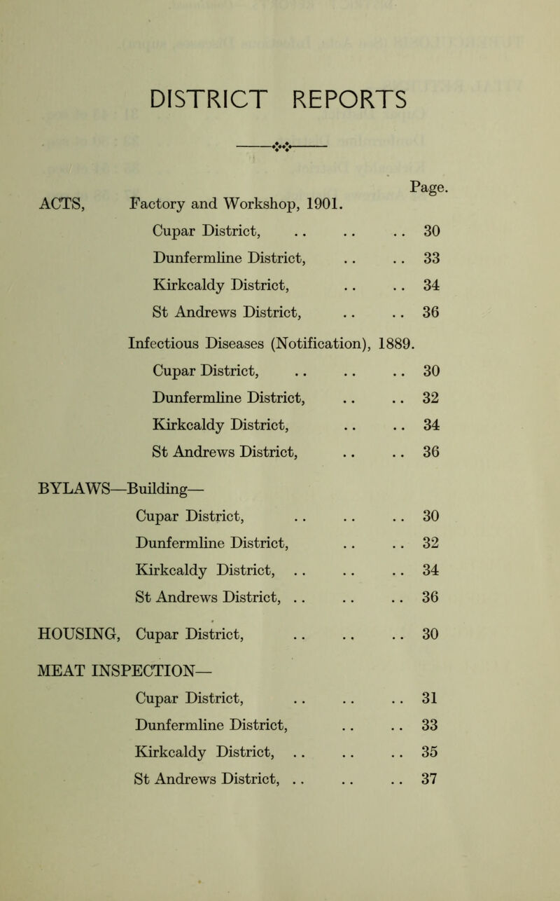 DISTRICT REPORTS Page. ACTS, Factory and Workshop, 1901. Cupar District, .. .. 30 Dunfermline District, .. . . 33 Kirkcaldy District, .. .. 34 St Andrews District, .. .. 36 Infectious Diseases (Notification), 1889. Cupar District, .. .. .. 30 Dunfermline District, .. .. 32 Kirkcaldy District, .. .. 34 St Andrews District, .. .. 36 BYLAWS—Building— Cupar District, .. .. 30 Dunfermline District, .. .. 32 Kirkcaldy District, .. .. .. 34 St Andrews District, .. .. 36 HOUSING, Cupar District, .. .. .. 30 MEAT INSPECTION— Cupar District, .. .. .. 31 Dunfermline District, .. .. 33 Kirkcaldy District, .. .. .. 35 St Andrews District, ., .. 37