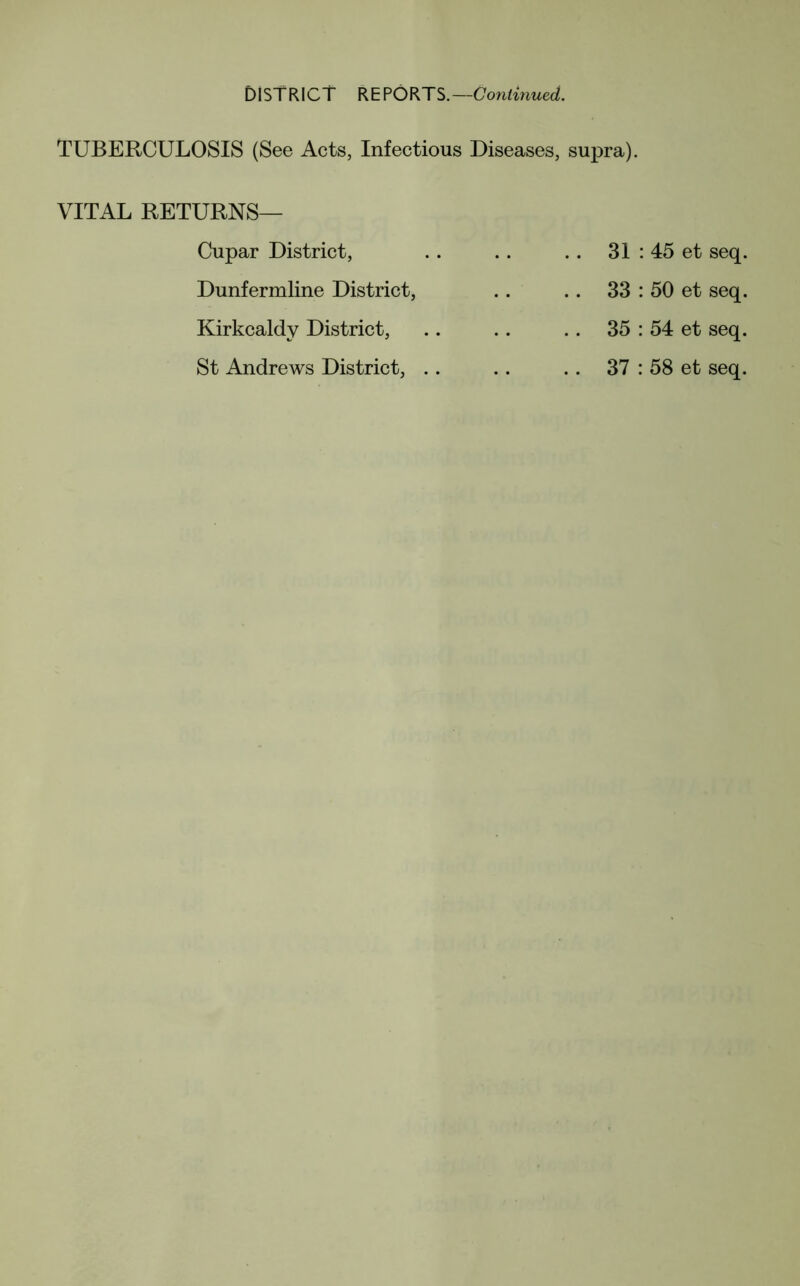 DISTRICT REPORTS.—Continued. TUBERCULOSIS (See Acts, Infectious Diseases, supra). VITAL RETURNS— Cupar District, Dunfermline District, Kirkcaldy District, St Andrews District, .. . . 31 : 45 et seq. .. 33 : 50 et seq. .. 35 : 54 et seq. .. 37 : 58 et seq.