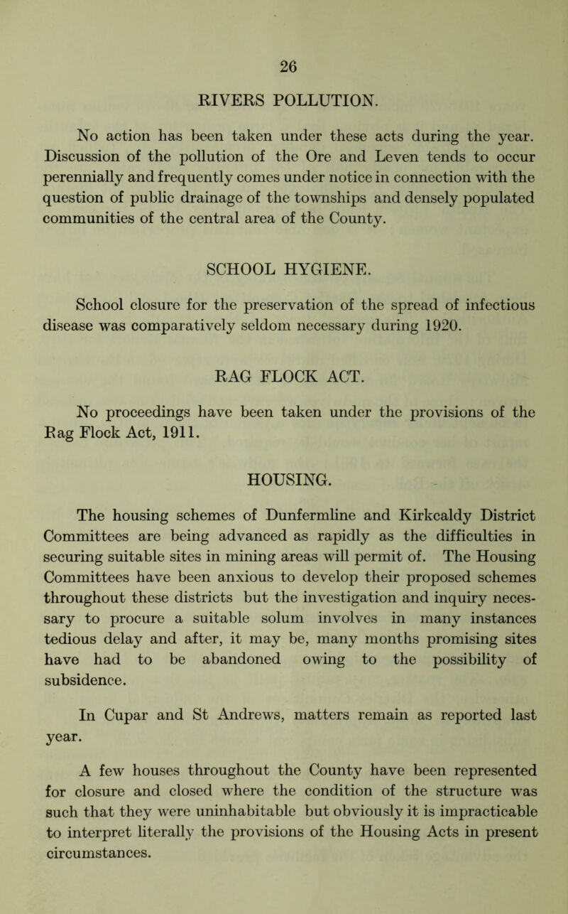 RIVERS POLLUTION. No action has been taken under these acts during the year. Discussion of the pollution of the Ore and Leven tends to occur perennially and frequently comes under notice in connection with the question of public drainage of the townships and densely populated communities of the central area of the County. SCHOOL HYGIENE. School closure for the preservation of the spread of infectious disease was comparatively seldom necessary during 1920. RAG FLOCK ACT. No proceedings have been taken under the provisions of the Rag Flock Act, 1911. HOUSING. The housing schemes of Dunfermline and Kirkcaldy District Committees are being advanced as rapidly as the difficulties in securing suitable sites in mining areas will permit of. The Housing Committees have been anxious to develop their proposed schemes throughout these districts but the investigation and inquiry neces- sary to procure a suitable solum involves in many instances tedious delay and after, it may be, many months promising sites have had to be abandoned owing to the possibility of subsidence. In Cupar and St Andrews, matters remain as reported last year. A few houses throughout the County have been represented for closure and closed where the condition of the structure was such that they were uninhabitable but obviously it is impracticable to interpret literally the provisions of the Housing Acts in present circumstances.