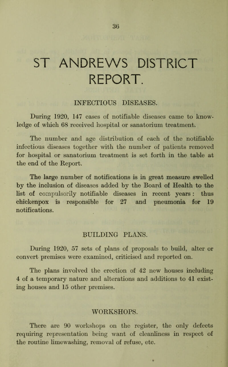 ST ANDREWS DISTRICT REPORT. INFECTIOUS DISEASES. During 1920, 147 cases of notifiable diseases came to know- ledge of which 68 received hospital or sanatorium treatment. The number and age distribution of each of the notifiable infectious diseases together with the number of patients removed for hospital or sanatorium treatment is set forth in the table at the end of the Report. The large number of notifications is in great measure swelled by the inclusion of diseases added by the Board of Health to the list of compulsorily notifiable diseases in recent years: thus chickenpox is responsible for 27 and pneumonia for 19 notifications. BUILDING PLANS. During 1920, 57 sets of plans of proposals to build, alter or convert premises were examined, criticised and reported on. The plans involved the erection of 42 new houses including 4 of a temporary nature and alterations and additions to 41 exist- ing houses and 15 other premises. WORKSHOPS. There are 90 workshops on the register, the only defects requiring representation being want of cleanliness in respect of the routine limewashing, removal of refuse, etc.