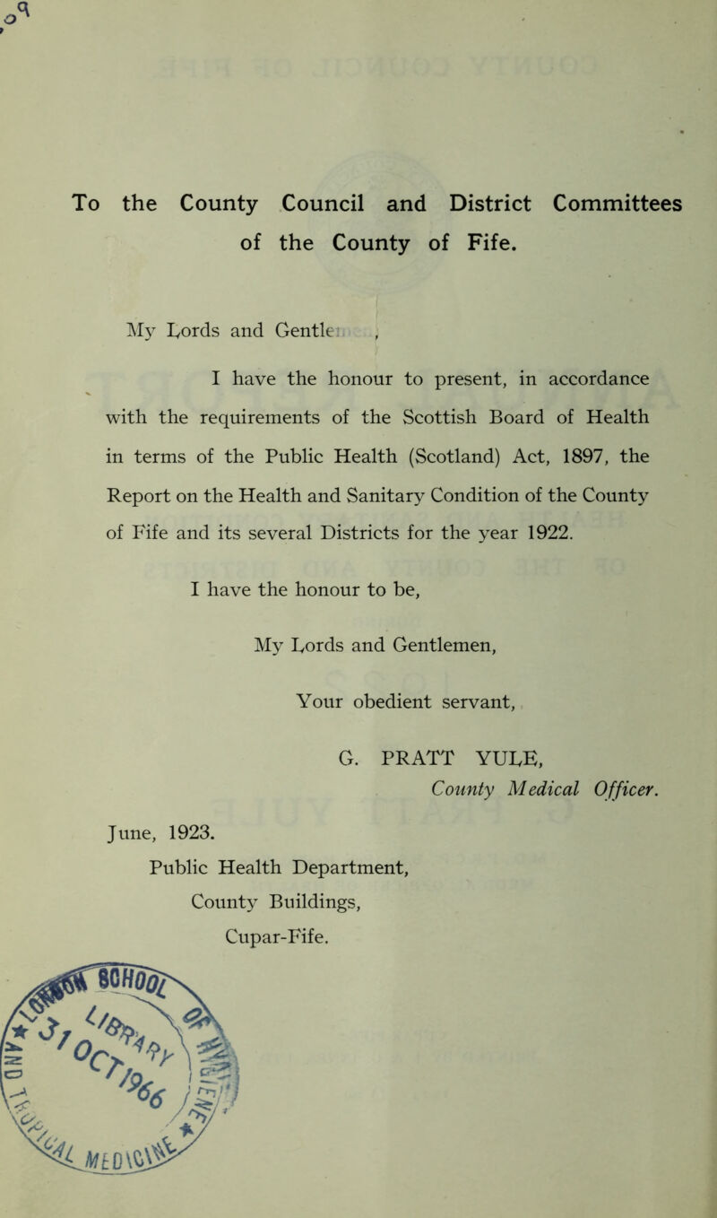 To the County Council and District Committees of the County of Fife. My Fords and Gentler , I have the honour to present, in accordance with the requirements of the Scottish Board of Health in terms of the Public Health (Scotland) Act, 1897, the Report on the Health and Sanitary Condition of the County of Fife and its several Districts for the year 1922. I have the honour to be, My Fords and Gentlemen, Your obedient servant, G. PRATT YUFE, County Medical Officer. June, 1923. Public Health Department, County Buildings, Cupar-Fife.