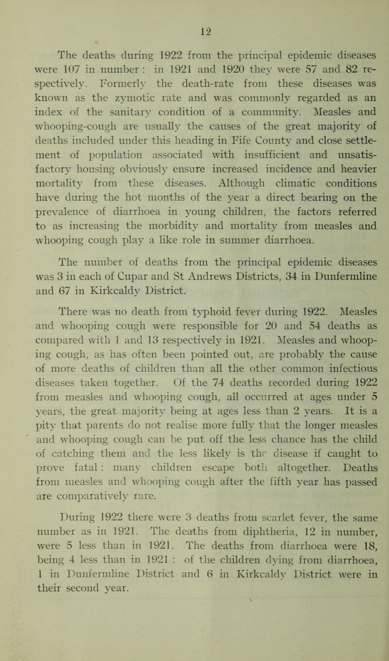 The deaths during 1922 from the principal epidemic diseases were 107 in number : in 1921 and 1920 they were 57 and 82 re- spectively. Formerly the death-rate from these diseases was known as the zymotic rate and was commonly regarded as an index of the sanitary condition of a community. Measles and whooping-cough are usually the causes of the great majority of deaths included under this heading in Fife County and close settle- ment of population associated with insufficient and unsatis- factory housing obviously ensure increased incidence and heavier mortality from these diseases. Although climatic conditions have during the hot months of the year a direct bearing on the prevalence of diarrhoea in young children, the factors referred to as increasing the morbidity and mortality from measles and whooping cough play a like role in summer diarrhoea. The number of deaths from the principal epidemic diseases was 3 in each of Cupar and St Andrews Districts, 34 in Dunfermline and 67 in Kirkcaldy District. There was no death from typhoid fever during 1922. Measles and whooping cough were responsible for 20 and 54 deaths as compared with 1 and 13 respectively in 1921. Measles and whoop- ing cough, as has often been pointed out, are probably the cause of more deaths of children than all the other common infectious diseases taken together. Of the 74 deaths recorded during 1922 from measles and whooping cough, all occurred at ages under 5 years, the great majority being at ages less than 2 years. It is a pity that parents do not realise more fully that the longer measles and whooping cough can be put off the less chance has the child of catching them and the less likely is the disease if caught to prove fatal : many children escape both altogether. Deaths from measles and whooping cough after the fifth year has passed are comparatively rare. During 1922 there were 3 deaths from scarlet fever, the same number as in 1921. The deaths from diphtheria, 12 in number, were 5 less than in 1921. The deaths from diarrhoea were 18, being 4 less than in 1921 : of the children dying from diarrhoea, 1 in Dunfermline District and 6 in Kirkcaldy District were in their second year.