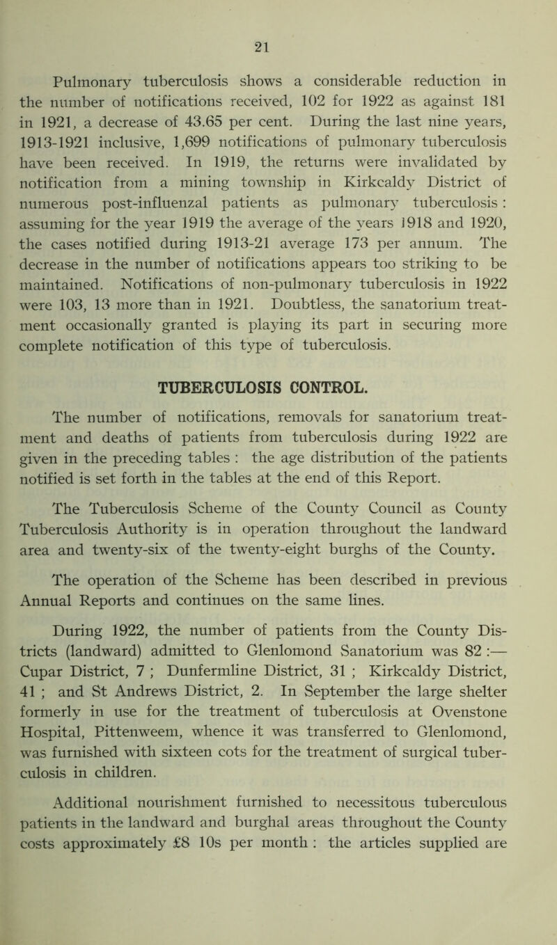 Pulmonary tuberculosis shows a considerable reduction in the number of notifications received, 102 for 1922 as against 181 in 1921, a decrease of 43.65 per cent. During the last nine years, 1913-1921 inclusive, 1,699 notifications of pulmonary tuberculosis have been received. In 1919, the returns were invalidated by notification from a mining township in Kirkcaldy District of numerous post-influenzal patients as pulmonary tuberculosis: assuming for the year 1919 the average of the years J 918 and 1920, the cases notified during 1913-21 average 173 per annum. The decrease in the number of notifications appears too striking to be maintained. Notifications of non-pulmonary tuberculosis in 1922 were 103, 13 more than in 1921. Doubtless, the sanatorium treat- ment occasionally granted is playing its part in securing more complete notification of this type of tuberculosis. TUBERCULOSIS CONTROL. The number of notifications, removals for sanatorium treat- ment and deaths of patients from tuberculosis during 1922 are given in the preceding tables : the age distribution of the patients notified is set forth in the tables at the end of this Report. The Tuberculosis Scheme of the County Council as County Tuberculosis Authority is in operation throughout the landward area and twenty-six of the twenty-eight burghs of the County. The operation of the Scheme has been described in previous Annual Reports and continues on the same lines. During 1922, the number of patients from the County Dis- tricts (landward) admitted to Glenlomond Sanatorium was 82 :— Cupar District, 7 ; Dunfermline District, 31 ; Kirkcaldy District, 41 ; and St Andrews District, 2. In September the large shelter formerly in use for the treatment of tuberculosis at Ovenstone Hospital, Pittenweem, whence it was transferred to Glenlomond, was furnished with sixteen cots for the treatment of surgical tuber- culosis in children. Additional nourishment furnished to necessitous tuberculous patients in the landward and burghal areas throughout the County costs approximately £8 10s per month : the articles supplied are