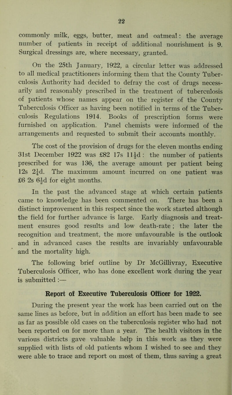 commonly milk, eggs, butter, meat and oatmeal: the average number of patients in receipt of additional nourishment is 9. Surgical dressings are, where necessary, granted. On the 25th January, 1922, a circular letter was addressed to all medical practitioners informing them that the County Tuber- culosis Authority had decided to defray the cost of drugs necess- arily and reasonably prescribed in the treatment of tuberculosis of patients whose names appear on the register of the County Tuberculosis Officer as having been notified in terms of the Tuber- culosis Regulations 1914. Books of prescription forms were furnished on application. Panel chemists were informed of the arrangements and requested to submit their accounts monthly. The cost of the provision of drugs for the eleven months ending 31st December 1922 was £82 17s lljd: the number of patients prescribed for was 136, the average amount per patient being 12s 2Jd. The maximum amount incurred on one patient was £6 2s 6Jd for eight months. In the past the advanced stage at which certain patients came to knowledge has been commented on. There has been a distinct improvement in this respect since the work started although the field for further advance is large. Early diagnosis and treat- ment ensures good results and low death-rate ; the later the recognition and treatment, the more unfavourable is the outlook and in advanced cases the results are invariably unfavourable and the mortality high. The following brief outline by Dr McGillivray, Executive Tuberculosis Officer, who has done excellent work during the year is submitted :— Report of Executive Tuberculosis Officer for 1922. During the present year the work has been carried out on the same lines as before, but in addition an effort has been made to see as far as possible old cases on the tuberculosis register who had not been reported on for more than a year. The health visitors in the various districts gave valuable help in this work as they were supplied with lists of old patients whom I wished to see and they were able to trace and report on most of them, thus saving a great