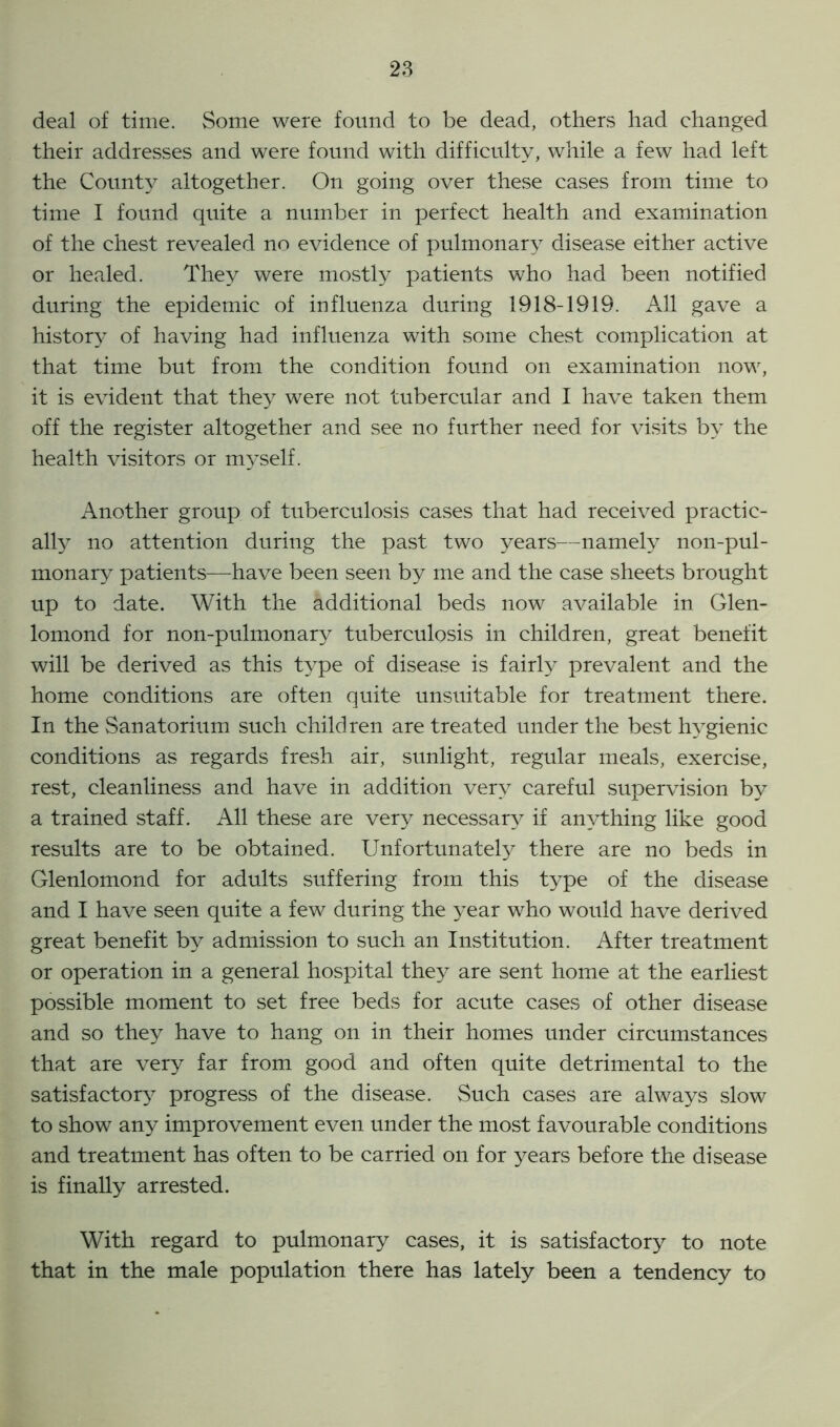 deal of time. Some were found to be dead, others had changed their addresses and were found with difficulty, while a few had left the Count}^ altogether. On going over these cases from time to time I found quite a number in perfect health and examination of the chest revealed no evidence of pulmonary disease either active or healed. They were mostly patients who had been notified during the epidemic of influenza during 1918-1919. All gave a history of having had influenza with some chest complication at that time but from the condition found on examination now, it is evident that they were not tubercular and I have taken them off the register altogether and see no further need for visits by the health visitors or myself. Another group of tuberculosis cases that had received practic- ally no attention during the past two years—namely non-pul- monary patients—have been seen by me and the case sheets brought up to date. With the additional beds now available in Glen- lomond for non-pulmonary tuberculosis in children, great benefit will be derived as this type of disease is fairly prevalent and the home conditions are often quite unsuitable for treatment there. In the Sanatorium such children are treated under the best hygienic conditions as regards fresh air, sunlight, regular meals, exercise, rest, cleanliness and have in addition very careful supervision by a trained staff. All these are very necessary if anything like good results are to be obtained. Unfortunately there are no beds in Glenlomond for adults suffering from this type of the disease and I have seen quite a few during the year who would have derived great benefit by admission to such an Institution. After treatment or operation in a general hospital they are sent home at the earliest possible moment to set free beds for acute cases of other disease and so they have to hang on in their homes under circumstances that are very far from good and often quite detrimental to the satisfactory progress of the disease. Such cases are always slow to show any improvement even under the most favourable conditions and treatment has often to be carried on for years before the disease is finally arrested. With regard to pulmonary cases, it is satisfactory to note that in the male population there has lately been a tendency to