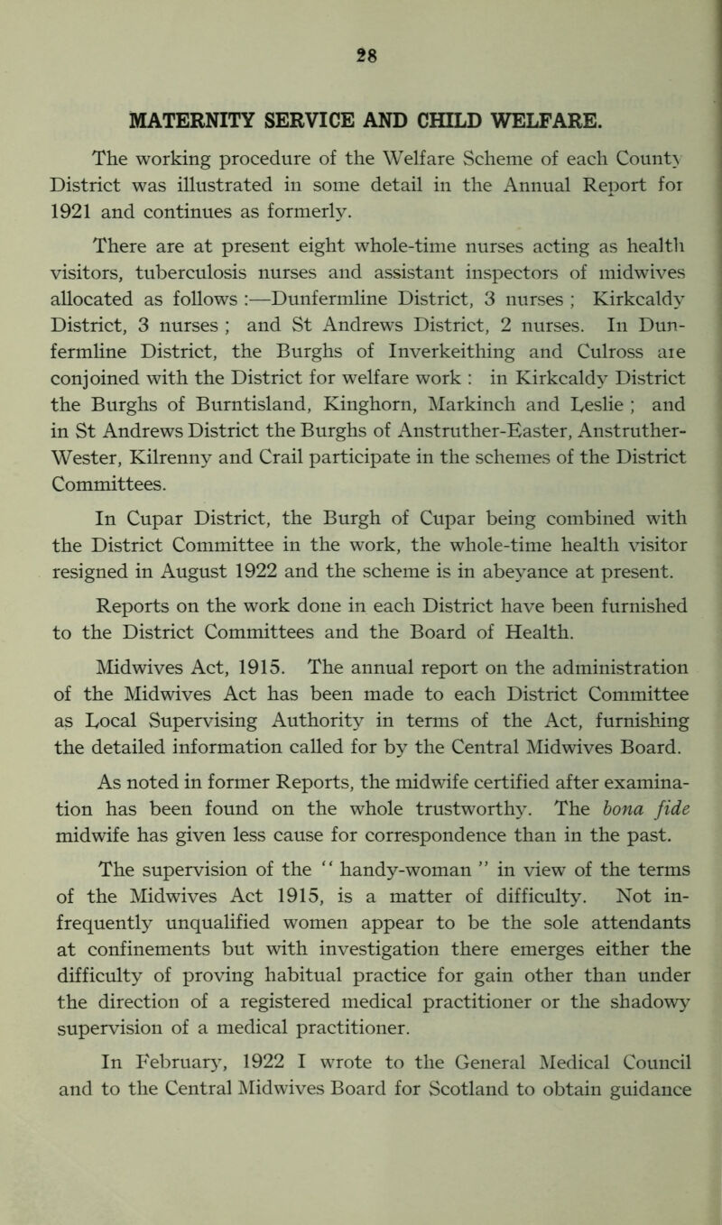 MATERNITY SERVICE AND CHILD WELFARE. The working procedure of the Welfare Scheme of each County District was illustrated in some detail in the Annual Report for 1921 and continues as formerly. There are at present eight whole-time nurses acting as health visitors, tuberculosis nurses and assistant inspectors of midwives allocated as follows :—Dunfermline District, 3 nurses ; Kirkcaldy District, 3 nurses ; and St Andrews District, 2 nurses. In Dun- fermline District, the Burghs of Inverkeithing and Culross aie conjoined with the District for welfare work : in Kirkcaldy District the Burghs of Burntisland, Kinghorn, Markinch and Leslie ; and in St Andrews District the Burghs of Anstruther-Easter, Anstruther- Wester, Kilrenny and Crail participate in the schemes of the District Committees. In Cupar District, the Burgh of Cupar being combined with the District Committee in the work, the whole-time health visitor resigned in August 1922 and the scheme is in abeyance at present. Reports on the work done in each District have been furnished to the District Committees and the Board of Health. Midwives Act, 1915. The annual report on the administration of the Midwives Act has been made to each District Committee as Local Supervising Authority in terms of the Act, furnishing the detailed information called for by the Central Midwives Board. As noted in former Reports, the midwife certified after examina- tion has been found on the whole trustworthy. The bona fide midwife has given less cause for correspondence than in the past. The supervision of the “ handy-woman ” in view of the terms of the Midwives Act 1915, is a matter of difficulty. Not in- frequently unqualified women appear to be the sole attendants at confinements but with investigation there emerges either the difficulty of proving habitual practice for gain other than under the direction of a registered medical practitioner or the shadowy supervision of a medical practitioner. In February, 1922 I wrote to the General Medical Council and to the Central Midwives Board for Scotland to obtain guidance