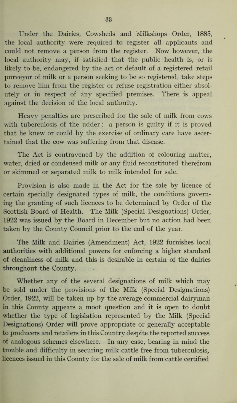 Under the Dairies, Cowsheds and Milkshops Order, 1885, the local authority were required to register all applicants and could not remove a person from the register. Now however, the local authority may, if satisfied that the public health is, or is likely to be, endangered by the act or default of a registered retail purveyor of milk or a person seeking to be so registered, take steps to remove him from the register or refuse registration either absol- utely or in respect of any specified premises. There is appeal against the decision of the local authority. Heavy penalties are prescribed for the sale of milk from cows with tuberculosis of the udder : a person is guilty if it is proved that he knew or could by the exercise of ordinary care have ascer- tained that the cow was suffering from that disease. The Act is contravened by the addition of colouring matter, water, dried or condensed milk or any fluid reconstituted therefrom or skimmed or separated milk to milk intended for sale. Provision is also made in the Act for the sale by licence of certain specially designated types of milk, the conditions govern- ing the granting of such licences to be determined by Order of the Scottish Board of Health. The Milk (Special Designations) Order, 1922 was issued by the Board in December but no action had been taken by the County Council prior to the end of the year. The Milk and Dairies (Amendment) Act, 1922 furnishes local authorities with additional powers for enforcing a higher standard of cleanliness of milk and this is desirable in certain of the dairies throughout the County. Whether any of the several designations of milk which may be sold under the provisions of the Milk (Special Designations) Order, 1922, will be taken up by the average commercial dairyman in this County appears a moot question and it is open to doubt whether the type of legislation represented by the Milk (Special Designations) Order will prove appropriate or generally acceptable to producers and retailers in this Country despite the reported success of analogous schemes elsewhere. In any case, bearing in mind the trouble and difficulty in securing milk cattle free from tuberculosis, licences issued in this County for the sale of milk from cattle certified