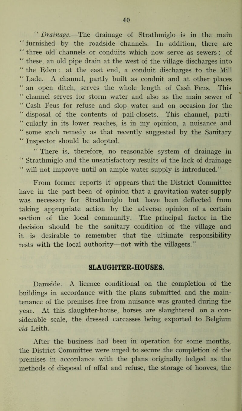 “ Drainage.—The drainage of Strathmiglo is in the main “furnished by the roadside channels. In addition, there are three old channels or conduits which now serve as sewers : of “ these, an old pipe drain at the west of the village discharges into the Eden : at the east end, a conduit discharges to the Mill “ Lade. A channel, partly built as conduit and at other places “ an open ditch, serves the whole length of Cash Feus. This “ channel serves for storm water and also as the main sewer of “ Cash Feus for refuse and slop water and on occasion for the “ disposal of the contents of pail-closets. This channel, parti- “ cularly in its lower reaches, is in my opinion, a nuisance and “ some such remedy as that recently suggested by the Sanitary “ Inspector should be adopted. “ There is, therefore, no reasonable system of drainage in “ Strathmiglo and the unsatisfactory results of the lack of drainage “ will not improve until an ample water supply is introduced.” From former reports it appears that the District Committee have in the past been of opinion that a gravitation water-supply was necessary for Strathmiglo but have been deflected from taking appropriate action by the adverse opinion of a certain section of the local community. The principal factor in the decision should be the sanitary condition of the village and it is desirable to remember that the ultimate responsibility rests with the local authority—not with the villagers.” SLAUGHTER-HOUSES. Damside. A licence conditional on the completion of the buildings in accordance with the plans submitted and the main- tenance of the premises free from nuisance was granted during the year. At this slaughter-house, horses are slaughtered on a con- siderable scale, the dressed carcasses being exported to Belgium via Leith. After the business had been in operation for some months, the District Committee were urged to secure the completion of the premises in accordance with the plans originally lodged as the methods of disposal of offal and refuse, the storage of hooves, the
