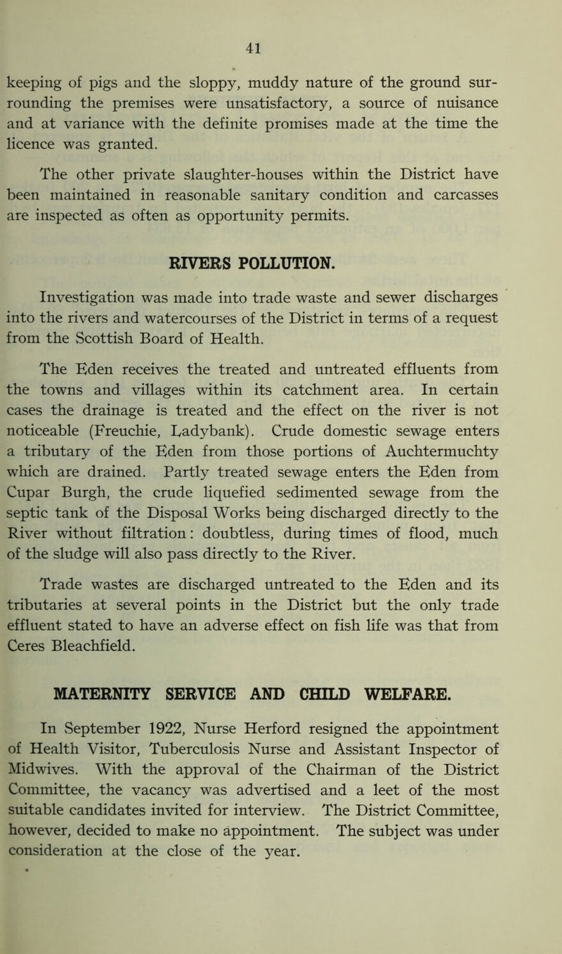 keeping of pigs and the sloppy, muddy nature of the ground sur- rounding the premises were unsatisfactory, a source of nuisance and at variance with the definite promises made at the time the licence was granted. The other private slaughter-houses within the District have been maintained in reasonable sanitary condition and carcasses are inspected as often as opportunity permits. RIVERS POLLUTION. Investigation was made into trade waste and sewer discharges into the rivers and watercourses of the District in terms of a request from the Scottish Board of Health. The Eden receives the treated and untreated effluents from the towns and villages within its catchment area. In certain cases the drainage is treated and the effect on the river is not noticeable (Freuchie, Eadybank). Crude domestic sewage enters a tributary of the Eden from those portions of Auchtermuchty which are drained. Partly treated sewage enters the Eden from Cupar Burgh, the crude liquefied sedimented sewage from the septic tank of the Disposal Works being discharged directly to the River without filtration: doubtless, during times of flood, much of the sludge will also pass directly to the River. Trade wastes are discharged untreated to the Eden and its tributaries at several points in the District but the only trade effluent stated to have an adverse effect on fish life was that from Ceres Bleachfield. MATERNITY SERVICE AND CHILD WELFARE. In September 1922, Nurse Herford resigned the appointment of Health Visitor, Tuberculosis Nurse and Assistant Inspector of Midwives. With the approval of the Chairman of the District Committee, the vacancy was advertised and a leet of the most suitable candidates invited for interview. The District Committee, however, decided to make no appointment. The subject was under consideration at the close of the year.