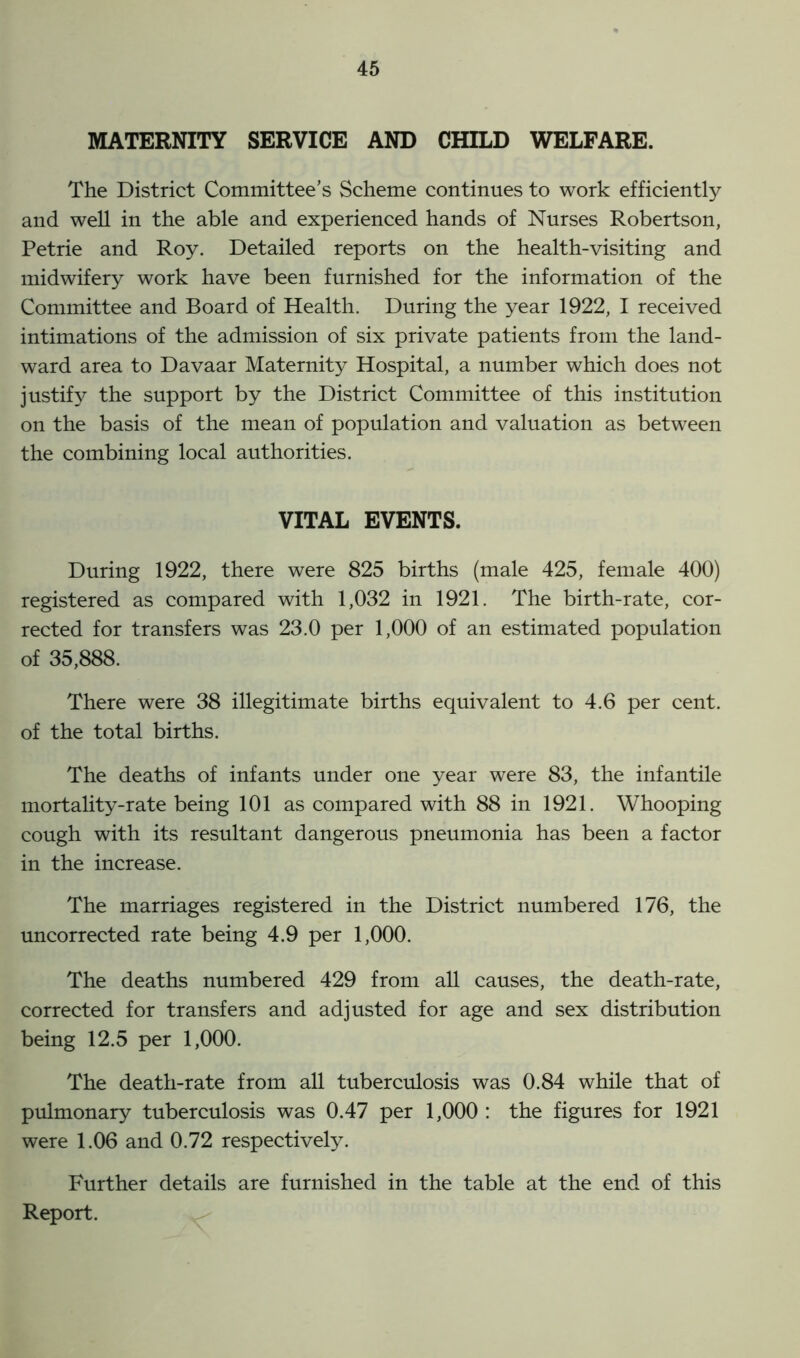 MATERNITY SERVICE AND CHILD WELFARE. The District Committee’s Scheme continues to work efficiently and well in the able and experienced hands of Nurses Robertson, Petrie and Roy. Detailed reports on the health-visiting and midwifery work have been furnished for the information of the Committee and Board of Health. During the year 1922, I received intimations of the admission of six private patients from the land- ward area to Davaar Maternity Hospital, a number which does not justify the support by the District Committee of this institution on the basis of the mean of population and valuation as between the combining local authorities. VITAL EVENTS. During 1922, there were 825 births (male 425, female 400) registered as compared with 1,032 in 1921. The birth-rate, cor- rected for transfers was 23.0 per 1,000 of an estimated population of 35,888. There were 38 illegitimate births equivalent to 4.6 per cent, of the total births. The deaths of infants under one year were 83, the infantile mortality-rate being 101 as compared with 88 in 1921. Whooping cough with its resultant dangerous pneumonia has been a factor in the increase. The marriages registered in the District numbered 176, the uncorrected rate being 4.9 per 1,000. The deaths numbered 429 from all causes, the death-rate, corrected for transfers and adjusted for age and sex distribution being 12.5 per 1,000. The death-rate from all tuberculosis was 0.84 while that of pulmonary tuberculosis was 0.47 per 1,000 : the figures for 1921 were 1.06 and 0.72 respectively. Further details are furnished in the table at the end of this Report.