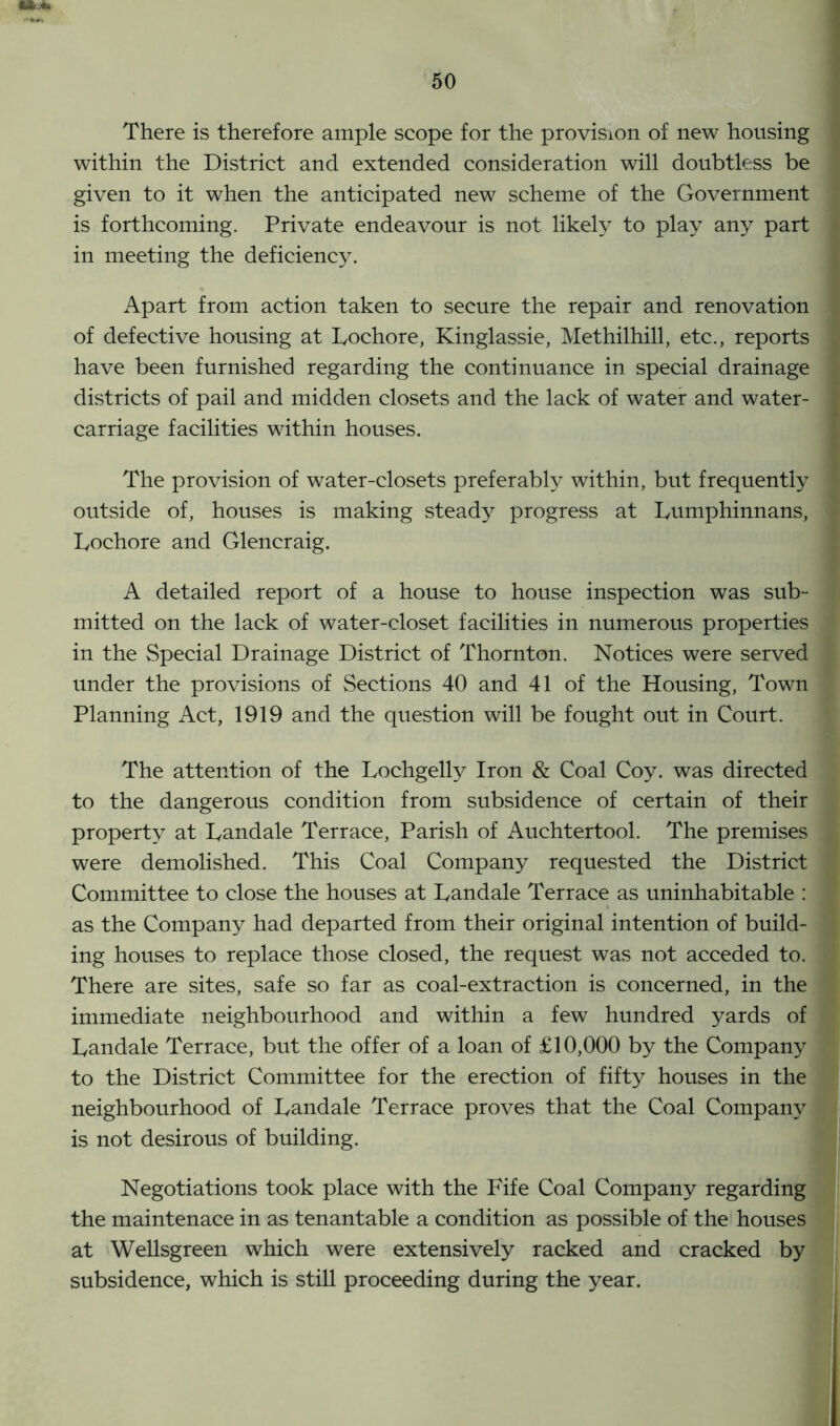 There is therefore ample scope for the provision of new housing within the District and extended consideration will doubtless be given to it when the anticipated new scheme of the Government is forthcoming. Private endeavour is not likely to play any part in meeting the deficiency. Apart from action taken to secure the repair and renovation of defective housing at Fochore, Kinglassie, Methilhill, etc., reports have been furnished regarding the continuance in special drainage districts of pail and midden closets and the lack of water and water- carriage facilities within houses. The provision of water-closets preferably within, but frequently outside of, houses is making steady progress at Fumphinnans, j Lochore and Glencraig. A detailed report of a house to house inspection was sub- mitted on the lack of water-closet facilities in numerous properties j in the Special Drainage District of Thornton. Notices were served j under the provisions of Sections 40 and 41 of the Housing, Town Planning Act, 1919 and the question will be fought out in Court. The attention of the Lochgelly Iron & Coal Coy. was directed to the dangerous condition from subsidence of certain of their property at Fandale Terrace, Parish of Auchtertool. The premises j were demolished. This Coal Company requested the District i Committee to close the houses at Fandale Terrace as uninhabitable : j as the Company had departed from their original intention of build- ing houses to replace those closed, the request was not acceded to. 1 There are sites, safe so far as coal-extraction is concerned, in the immediate neighbourhood and within a few hundred yards of Fandale Terrace, but the offer of a loan of £10,000 by the Company to the District Committee for the erection of fifty houses in the neighbourhood of Fandale Terrace proves that the Coal Company is not desirous of building. Negotiations took place with the Fife Coal Company regarding the maintenace in as tenantable a condition as possible of the houses at Wellsgreen which were extensively racked and cracked by subsidence, which is still proceeding during the year.