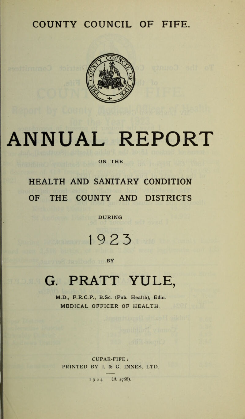 ANNUAL REPORT ON THE HEALTH AND SANITARY CONDITION OF THE COUNTY AND DISTRICTS DURING 1923 BY G. PRATT YULE, M.D., F.R.C.P., B.Sc. (Pub. Health), Edin. MEDICAL OFFICER OF HEALTH. CUPAR-FIFE : PRINTED BY J. & G. INNES, LTD 1924 (A 2768).