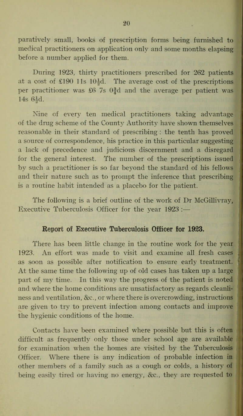 paratively small, books of prescription forms being furnished to medical practitioners on application only and some months elapsing before a number applied for them. During 1923, thirty practitioners prescribed for 262 patients at a cost of £190 11s lOJd. The average cost of the prescriptions per practitioner was £6 7s 0§d and the average per patient was 14s 6Jd. Nine of every ten medical practitioners taking advantage j of the drug scheme of the Count}^ Authority have shown themselves j reasonable in their standard of prescribing : the tenth has proved a source of correspondence, his practice in this particular suggesting a lack of precedence and judicious discernment and a disregard for the general interest. The number of the prescriptions issued j by such a practitioner is so far beyond the standard of his fellows j and their nature such as to prompt the inference that prescribing is a routine habit intended as a placebo for the patient. The following is a brief outline of the work of Dr McGillivray, Executive Tuberculosis Officer for the year 1923 :— Report of Executive Tuberculosis Officer for 1923. There has been little change in the routine work for the year i 1923. An effort was made to visit and examine all fresh cases s as soon as possible after notification to ensure early treatment. ] At the same time the following up of old cases has taken up a large part of my time. In this way the progress of the patient is noted and where the home conditions are unsatisfactory as regards cleanli- I ness and ventilation, &c., or where there is overcrowding, instructions are given to try to prevent infection among contacts and improve the hygienic conditions of the home. Contacts have been examined where possible but this is often difficult as frequently only those under school age are available for examination when the homes are visited by the Tuberculosis Officer. Where there is any indication of probable infection in other members of a family such as a cough or colds, a history of being easily tired or having no energy, See., they are requested to