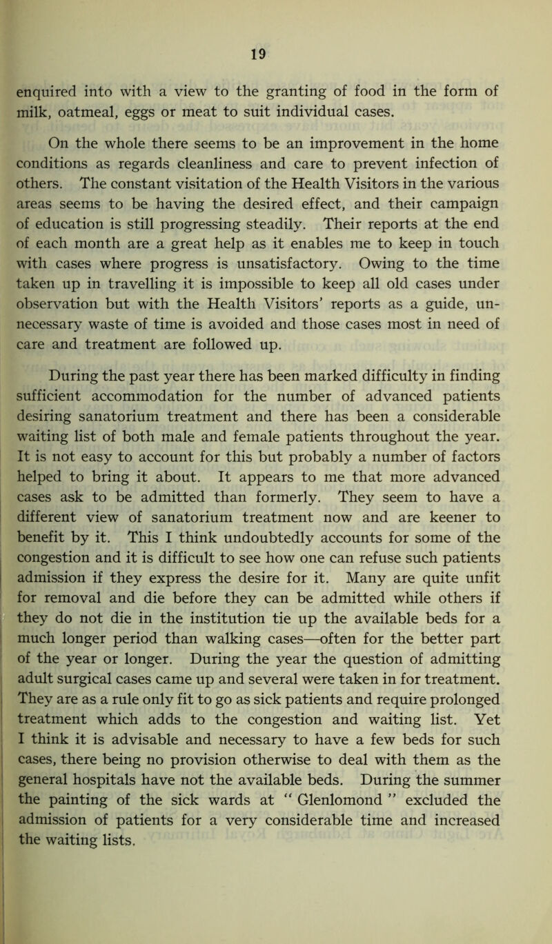 enquired into with a view to the granting of food in the form of milk, oatmeal, eggs or meat to suit individual cases. On the whole there seems to be an improvement in the home conditions as regards cleanliness and care to prevent infection of others. The constant visitation of the Health Visitors in the various areas seems to be having the desired effect, and their campaign of education is still progressing steadily. Their reports at the end of each month are a great help as it enables me to keep in touch with cases where progress is unsatisfactory. Owing to the time taken up in travelling it is impossible to keep all old cases under observation but with the Health Visitors’ reports as a guide, un- necessary waste of time is avoided and those cases most in need of care and treatment are followed up. During the past year there has been marked difficulty in finding sufficient accommodation for the number of advanced patients desiring sanatorium treatment and there has been a considerable waiting list of both male and female patients throughout the year. It is not easy to account for this but probably a number of factors helped to bring it about. It appears to me that more advanced cases ask to be admitted than formerly. They seem to have a different view of sanatorium treatment now and are keener to benefit by it. This I think undoubtedly accounts for some of the congestion and it is difficult to see how one can refuse such patients admission if they express the desire for it. Many are quite unfit for removal and die before they can be admitted while others if they do not die in the institution tie up the available beds for a much longer period than walking cases—often for the better part of the year or longer. During the year the question of admitting adult surgical cases came up and several were taken in for treatment. They are as a rule only fit to go as sick patients and require prolonged treatment which adds to the congestion and waiting list. Yet I think it is advisable and necessary to have a few beds for such cases, there being no provision otherwise to deal with them as the general hospitals have not the available beds. During the summer the painting of the sick wards at “ Glenlomond ” excluded the admission of patients for a very considerable time and increased the waiting lists.