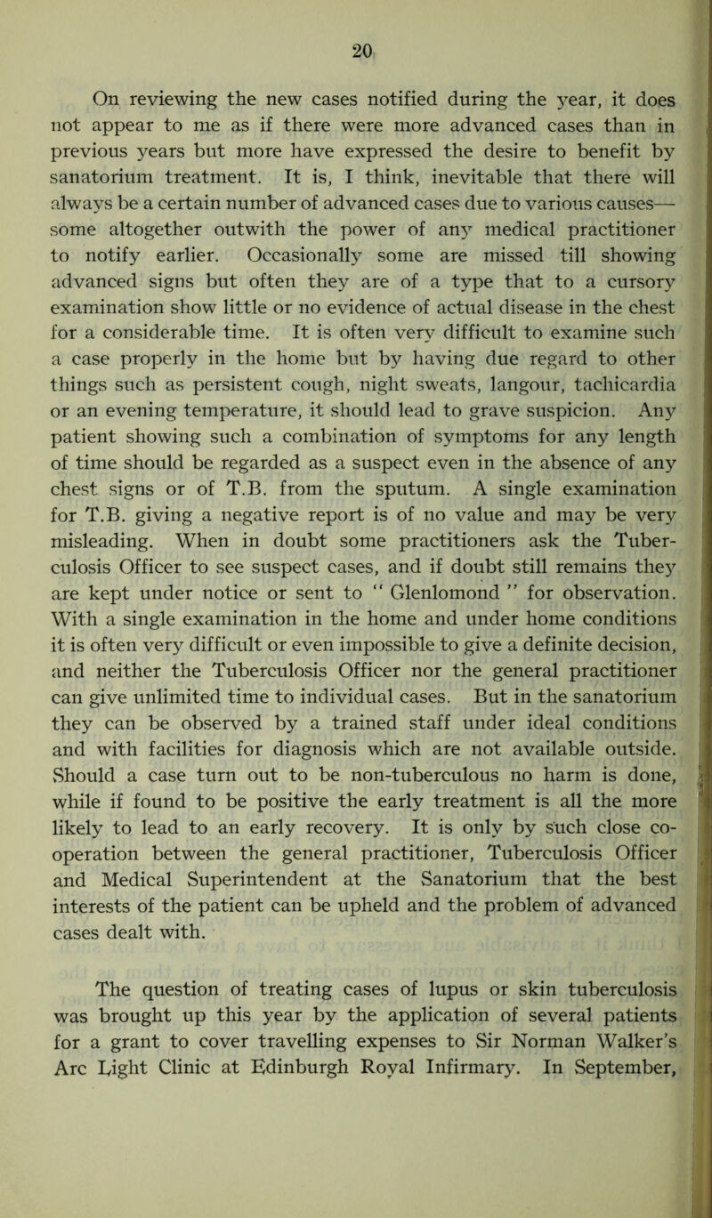 On reviewing the new cases notified during the }rear, it does not appear to me as if there were more advanced cases than in previous years but more have expressed the desire to benefit by sanatorium treatment. It is, I think, inevitable that there will always be a certain number of advanced cases due to various causes— some altogether outwith the power of any medical practitioner to notify earlier. Occasionally some are missed till showing advanced signs but often they are of a type that to a cursory examination show little or no evidence of actual disease in the chest for a considerable time. It is often very difficult to examine such a case properly in the home but by having due regard to other things such as persistent cough, night sweats, langour, tachicardia or an evening temperature, it should lead to grave suspicion. Any patient showing such a combination of symptoms for any length of time should be regarded as a suspect even in the absence of any chest signs or of T.B. from the sputum. A single examination for T.B. giving a negative report is of no value and may be very misleading. When in doubt some practitioners ask the Tuber- culosis Officer to see suspect cases, and if doubt still remains they are kept under notice or sent to “ Glenlomond ” for observation. With a single examination in the home and under home conditions it is often very difficult or even impossible to give a definite decision, and neither the Tuberculosis Officer nor the general practitioner can give unlimited time to individual cases. But in the sanatorium they can be observed by a trained staff under ideal conditions and with facilities for diagnosis which are not available outside. Should a case turn out to be non-tuberculous no harm is done, while if found to be positive the early treatment is all the more likely to lead to an early recovery. It is only by such close co- operation between the general practitioner, Tuberculosis Officer and Medical Superintendent at the Sanatorium that the best interests of the patient can be upheld and the problem of advanced cases dealt with. The question of treating cases of lupus or skin tuberculosis was brought up this year by the application of several patients for a grant to cover travelling expenses to Sir Norman Walker’s Arc Tight Clinic at Edinburgh Royal Infirmary. In September,