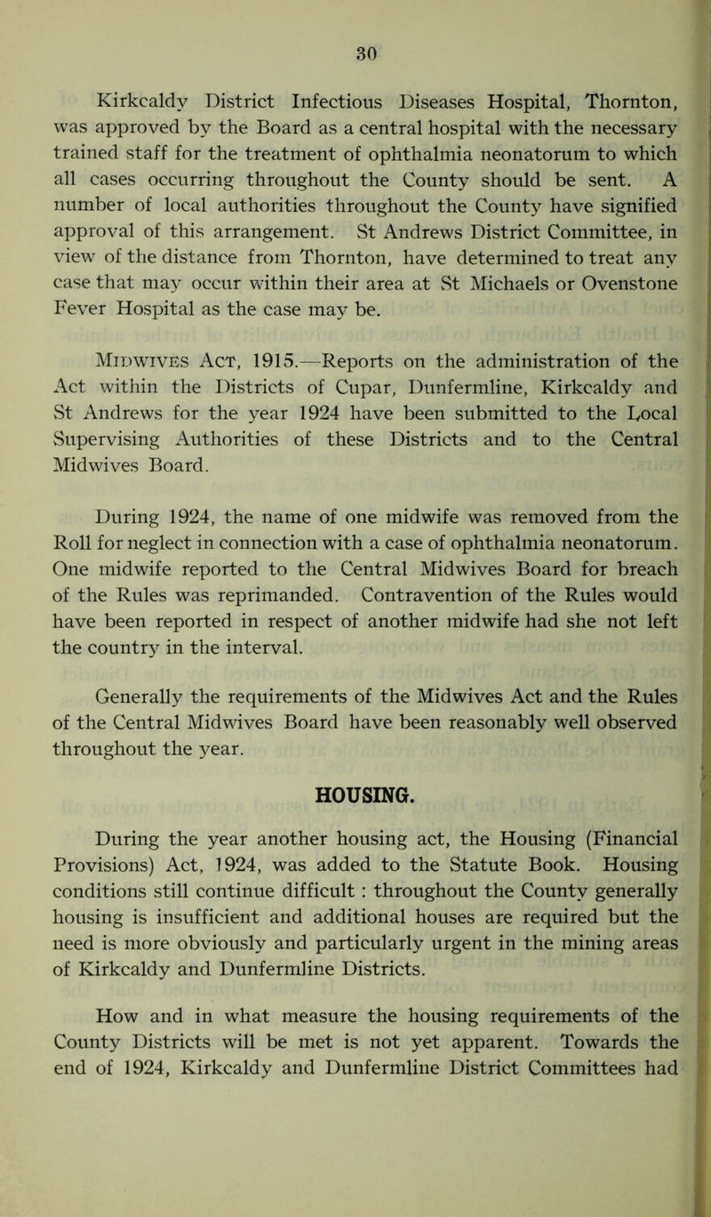 Kirkcaldy District Infectious Diseases Hospital, Thornton, was approved by the Board as a central hospital with the necessary trained staff for the treatment of ophthalmia neonatorum to which all cases occurring throughout the County should be sent. A number of local authorities throughout the County have signified approval of this arrangement. St Andrews District Committee, in view of the distance from Thornton, have determined to treat any case that may occur within their area at St Michaels or Ovenstone Fever Hospital as the case may be. Mid WIVES Act, 1915.—Reports on the administration of the Act within the Districts of Cupar, Dunfermline, Kirkcaldy and St Andrews for the year 1924 have been submitted to the Focal Supervising Authorities of these Districts and to the Central Midwives Board. During 1924, the name of one midwife was removed from the Roll for neglect in connection with a case of ophthalmia neonatorum. One midwife reported to the Central Midwives Board for breach of the Rules was reprimanded. Contravention of the Rules would have been reported in respect of another midwife had she not left the country in the interval. Generally the requirements of the Midwives Act and the Rules of the Central Midwives Board have been reasonably well observed throughout the year. HOUSING. During the year another housing act, the Housing (Financial Provisions) Act, 1924, was added to the Statute Book. Housing conditions still continue difficult : throughout the County generally housing is insufficient and additional houses are required but the need is more obviously and particularly urgent in the mining areas of Kirkcaldy and Dunfermline Districts. How and in what measure the housing requirements of the County Districts will be met is not yet apparent. Towards the end of 1924, Kirkcaldy and Dunfermline District Committees had