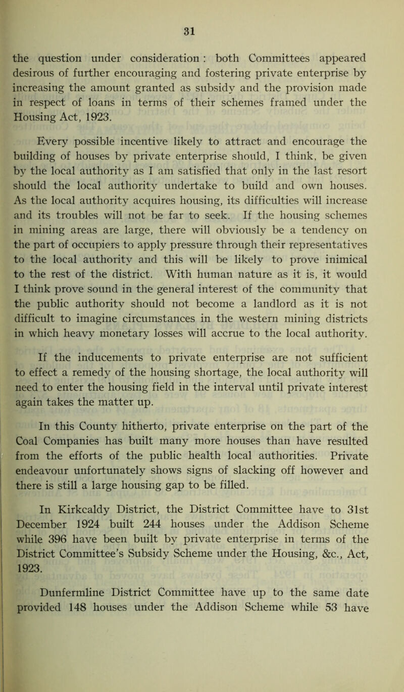 the question under consideration : both Committees appeared desirous of further encouraging and fostering private enterprise by increasing the amount granted as subsidy and the provision made in respect of loans in terms of their schemes framed under the Housing Act, 1923. Every possible incentive likely to attract and encourage the building of houses by private enterprise should, I think, be given by the local authority as I am satisfied that only in the last resort should the local authority undertake to build and own houses. As the local authority acquires housing, its difficulties will increase and its troubles will not be far to seek. If the housing schemes in mining areas are large, there will obviously be a tendency on the part of occupiers to apply pressure through their representatives to the local authority and this will be likely to prove inimical to the rest of the district. With human nature as it is, it would I think prove sound in the general interest of the community that the public authority should not become a landlord as it is not difficult to imagine circumstances in the western mining districts in which heavy monetary losses will accrue to the local authority. If the inducements to private enterprise are not sufficient to effect a remedy of the housing shortage, the local authority will need to enter the housing field in the interval until private interest again takes the matter up. In this County hitherto, private enterprise on the part of the Coal Companies has built many more houses than have resulted from the efforts of the public health local authorities. Private endeavour unfortunately shows signs of slacking off however and there is still a large housing gap to be filled. In Kirkcaldy District, the District Committee have to 31st December 1924 built 244 houses under the Addison Scheme while 396 have been built by private enterprise in terms of the District Committee’s Subsidy Scheme under the Housing, &c., Act, 1923. Dunfermline District Committee have up to the same date provided 148 houses under the Addison Scheme while 53 have