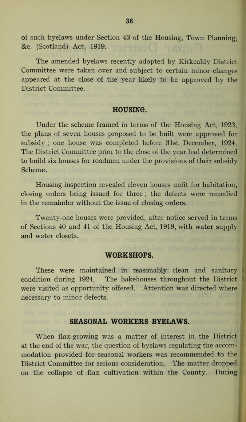 of such byelaws under Section 43 of the Housing, Town Planning, &c. (Scotland) Act, 1919. The amended byelaws recently adopted by Kirkcaldy District Committee were taken over and subject to certain minor changes appeared at the cfose of the year likely to be approved by the District Committee. HOUSING. Under the scheme framed in terms of the Housing Act, 1923, the plans of seven houses proposed to be built were approved for subsidy ; one house was completed before 31st December, 1924. The District Committee prior to the close of the year had determined to build six houses for roadmen under the provisions of their subsidy Scheme. Housing inspection revealed eleven houses unfit for habitation, closing orders being issued for three ; the defects were remedied in the remainder without the issue of closing orders. Twenty-one houses were provided, after notice served in terms of Sections 40 and 41 of the Housing Act, 1919, with water supply and water closets. WORKSHOPS. These were maintained in reasonably clean and sanitary condition during 1924. The bakehouses throughout the District were visited as opportunity offered. Attention was directed where necessary to minor defects. SEASONAL WORKERS BYELAWS. When flax-growing was a matter of interest in the District at the end of the war, the question of byelaws regulating the accom- modation provided for seasonal workers was recommended to the District Committee for serious consideration. The matter dropped on the collapse of flax cultivation within the County. During