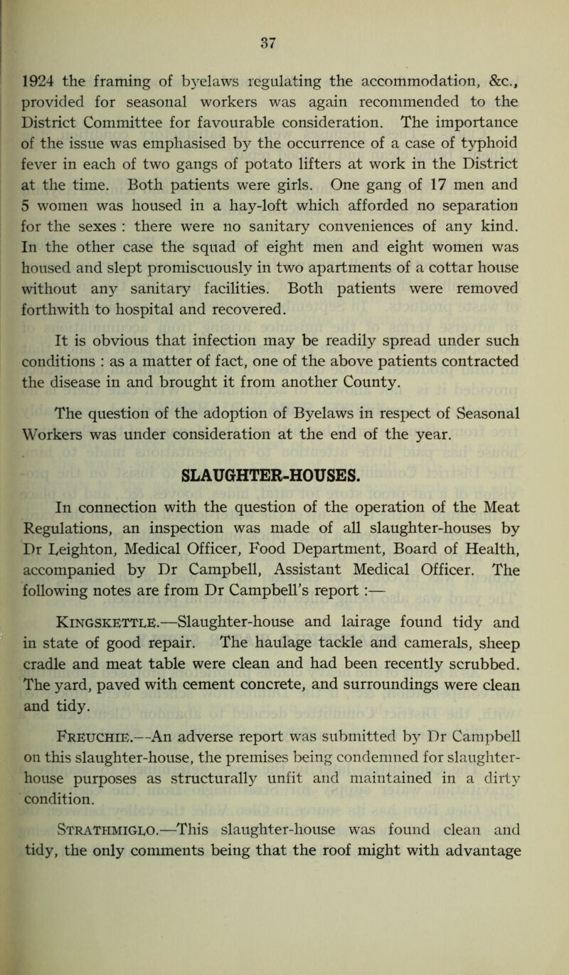 1924 the framing of byelaws regulating the accommodation, &c., provided for seasonal workers was again recommended to the District Committee for favourable consideration. The importance of the issue was emphasised b}^ the occurrence of a case of typhoid fever in each of two gangs of potato lifters at work in the District at the time. Both patients were girls. One gang of 17 men and 5 women was housed in a hay-loft which afforded no separation for the sexes : there were no sanitary conveniences of any kind. In the other case the squad of eight men and eight women was housed and slept promiscuously in two apartments of a cottar house without any sanitary facilities. Both patients were removed forthwith to hospital and recovered. It is obvious that infection may be readily spread under such conditions : as a matter of fact, one of the above patients contracted the disease in and brought it from another County. The question of the adoption of Byelaws in respect of Seasonal Workers was under consideration at the end of the year. SLAUGHTER-HOUSES. In connection with the question of the operation of the Meat Regulations, an inspection was made of all slaughter-houses by Dr Leighton, Medical Officer, Food Department, Board of Health, accompanied by Dr Campbell, Assistant Medical Officer. The following notes are from Dr Campbell's report:— KingskettlE.—Slaughter-house and lairage found tidy and in state of good repair. The haulage tackle and camerals, sheep cradle and meat table were clean and had been recently scrubbed. The yard, paved with cement concrete, and surroundings were clean and tidy. Freuchie.—An adverse report was submitted b)^ Dr Campbell on this slaughter-house, the premises being condemned for slaughter- house purposes as structurally unfit and maintained in a dirty condition. Strathmigeo.—This slaughter-house was found clean and tidy, the only comments being that the roof might with advantage