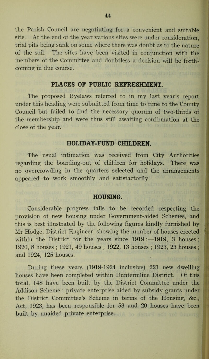 the Parish Council are negotiating for a convenient and suitable site. At the end of the year various sites were under consideration, trial pits being sunk on some where there was doubt as to the nature of the soil. The sites have been visited in conjunction with the members of the Committee and doubtless a decision will be forth- coming in due course. PLACES OF PUBLIC REFRESHMENT. The proposed Byelaws referred to in my last year’s report under this heading were submitted from time to time to the County Council but failed to find the necessary quorum of two-thirds of the membership and were thus still awaiting confirmation at the close of the year. HOLIDAY-FUND CHILDREN. The usual intimation was received from City Authorities regarding the boarding-out of children for holidays. There was no overcrowding in the quarters selected and the arrangements appeared to work smoothly and satisfactorily. HOUSING. Considerable progress falls to be recorded respecting the provision of new housing under Government-aided Schemes, and this is best illustrated by the following figures kindly furnished by ■ Mr Hodge, District Engineer, showing the number of houses erected within the District for the years since 1919 :—1919, 3 houses ; 1920, 8 houses ; 1921, 49 houses ; 1922, 13 houses ; 1923, 23 houses ; and 1924, 125 houses. During these years (1919-1924 inclusive) 221 new dwelling houses have been completed within Dunfermline District. Of this i total, 148 have been built by the District Committee under the Addison Scheme ; private enterprise aided by subsidy grants under the District Committee’s Scheme in terms of the Housing, &c., Act, 1923, has been responsible for 53 and 20 houses have been built by unaided private enterprise.