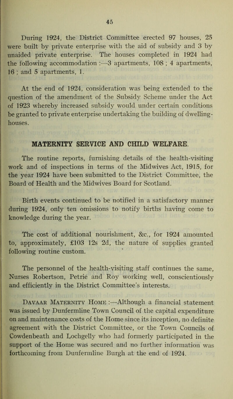 During 1924, the District Committee erected 97 houses, 25 were built by private enterprise with the aid of subsidy and 3 by unaided private enterprise. The houses completed in 1924 had the following accommodation :—3 apartments, 108 ; 4 apartments, 16 ; and 5 apartments, 1. At the end of 1924, consideration was being extended to the question of the amendment of the Subsidy Scheme under the Act of 1923 whereby increased subsidy would under certain conditions be granted to private enterprise undertaking the building of dwelling- houses. MATERNITY SERVICE AND CHILD WELFARE. The routine reports, furnishing details of the health-visiting work and of inspections in terms of the Midwives Act, 1915, for the year 1924 have been submitted to the District Committee, the Board of Health and the Midwives Board for Scotland. Birth events continued to be notified in a satisfactory manner during 1924, only ten omissions to notify births having come to knowledge during the year. The cost of additional nourishment, &c., for 1924 amounted to, approximately, £103 12s 2d, the nature of supplies granted following routine custom. The personnel of the health-visiting staff continues the same, Nurses Robertson, Petrie and Roy working well, conscientiously and efficiently in the District Committee’s interests. Davaar Maternity Home :—Although a financial statement was issued by Dunfermline Town Council of the capital expenditure on and maintenance costs of the Home since its inception, no definite agreement with the District Committee, or the Town Councils of Cowdenbeath and Lochgelly who had formerly participated in the support of the Home was secured and no further information was forthcoming from Dunfermline Burgh at the end of 1924.