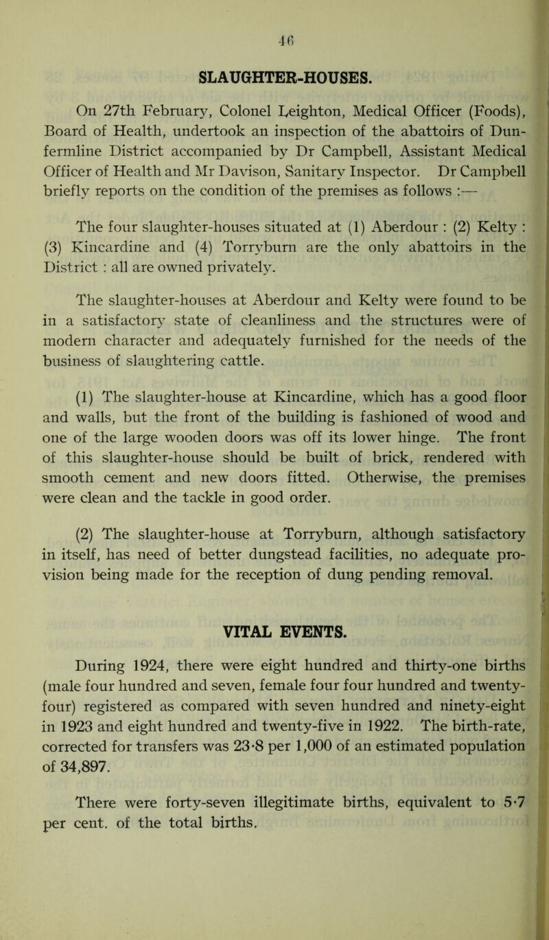 SLAUGHTER-HOUSES. On 27th February, Colonel Leighton, Medical Officer (Foods), Board of Health, undertook an inspection of the abattoirs of Dun- fermline District accompanied by Dr Campbell, Assistant Medical Officer of Health and Mr Davison, Sanitary Inspector. Dr Campbell briefly reports on the condition of the premises as follows :— The four slaughter-houses situated at (1) Aberdour : (2) Kelty : (3) Kincardine and (4) Torryburn are the only abattoirs in the District : all are owned privately. The slaughter-houses at Aberdour and Kelty were found to be in a satisfactory state of cleanliness and the structures were of modern character and adequately furnished for the needs of the business of slaughtering cattle. (1) The slaughter-house at Kincardine, which has a good floor and walls, but the front of the building is fashioned of wood and one of the large wooden doors was off its lower hinge. The front of this slaughter-house should be built of brick, rendered with smooth cement and new doors fitted. Otherwise, the premises were clean and the tackle in good order. (2) The slaughter-house at Torryburn, although satisfactory in itself, has need of better dungstead facilities, no adequate pro- vision being made for the reception of dung pending removal. VITAL EVENTS. During 1924, there were eight hundred and thirty-one births (male four hundred and seven, female four four hundred and twenty- four) registered as compared with seven hundred and ninety-eight in 1923 and eight hundred and twenty-five in 1922. The birth-rate, corrected for transfers was 23 -8 per 1,000 of an estimated population of 34,897. There were forty-seven illegitimate births, equivalent to 5*7 per cent, of the total births.