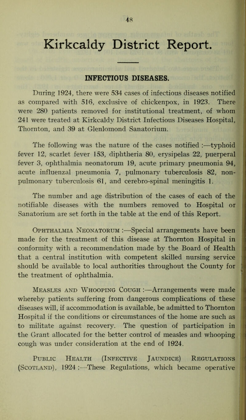 Kirkcaldy District Report. INFECTIOUS DISEASES. During 1924, there were 534 cases of infectious diseases notified as compared with 516, exclusive of chickenpox, in 1923. There were 280 patients removed for institutional treatment, of whom 241 were treated at Kirkcaldy District Infectious Diseases Hospital, Thornton, and 39 at Glenlomond Sanatorium. The following was the nature of the cases notified :—typhoid fever 12, scarlet fever 153, diphtheria 80, erysipelas 22, puerperal fever 3, ophthalmia neonatorum 19, acute primary pneumonia 94, acute influenzal pneumonia 7, pulmonary tuberculosis 82, non- pulmonary tuberculosis 61, and cerebro-spinal meningitis 1. The number and age distribution of the cases of each of the notifiable diseases with the numbers removed to Hospital or Sanatorium are set forth in the table at the end of this Report. Ophthalmia Neonatorum :—Special arrangements have been made for the treatment of this disease at Thornton Hospital in conformity with a recommendation made by the Board of Health that a central institution with competent skilled nursing service should be available to local authorities throughout the County for the treatment of ophthalmia. Measles and Whooping Cough :—Arrangements were made whereby patients suffering from dangerous complications of these diseases will, if accommodation is available, be admitted to Thornton Hospital if the conditions or circumstances of the home are such as to militate against recovery. The question of participation in the Grant allocated for the better control of measles and whooping cough was under consideration at the end of 1924. Public Health (Infective Jaundice) Regulations (Scotland), 1924 ;—These Regulations, which became operative