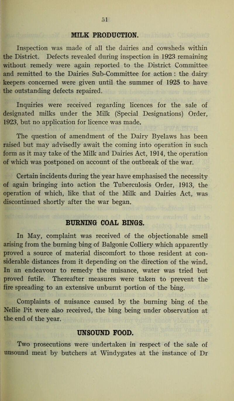 MILK PRODUCTION. Inspection was made of all the dairies and cowsheds within the District. Defects revealed during inspection in 1923 remaining without remedy were again reported to the District Committee and remitted to the Dairies Sub-Committee for action : the dairy keepers concerned were given until the summer of 1925 to have the outstanding defects repaired. Inquiries were received regarding licences for the sale of designated milks under the Milk (Special Designations) Order, 1923, but no application for licence was made. The question of amendment of the Dairy Byelaws has been raised but may advisedly await the coming into operation in such form as it may take of the Milk and Dairies Act, 1914, the operation of which was postponed on account of the outbreak of the war. Certain incidents during the year have emphasised the necessity of again bringing into action the Tuberculosis Order, 1913, the operation of which, like that of the Milk and Dairies Act, was discontinued shortly after the war began. BURNING COAL BINGS. In May, complaint was received of the objectionable smell arising from the burning bing of Balgonie Colliery which apparently proved a source of material discomfort to those resident at con- siderable distances from it depending on the direction of the wind. In an endeavour to remedy the nuisance, water was tried but proved futile. Thereafter measures were taken to prevent the fire spreading to an extensive unburnt portion of the bing. Complaints of nuisance caused by the burning bing of the Nellie Pit were also received, the bing being under observation at the end of the year. UNSOUND FOOD. Two prosecutions were undertaken in respect of the sale of unsound meat by butchers at Windygates at the instance of Dr