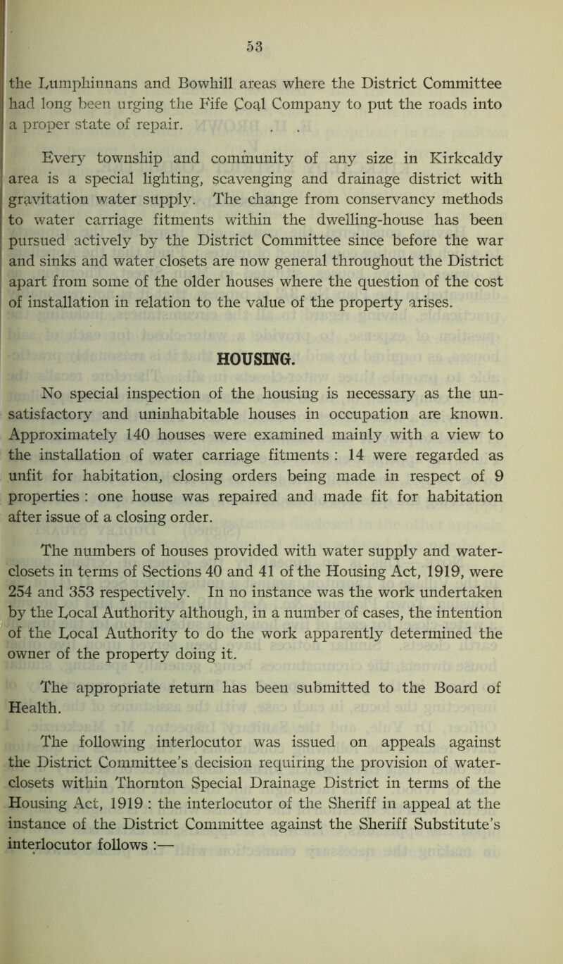 the Fumphinnans and Bowhill areas where the District Committee had long been urging the Fife C04I Company to put the roads into a proper state of repair. Every township and community of any size in Kirkcaldy area is a special lighting, scavenging and drainage district with gravitation water supply. The change from conservancy methods to water carriage fitments within the dwelling-house has been pursued actively by the District Committee since before the war and sinks and water closets are now general throughout the District apart from some of the older houses where the question of the cost of installation in relation to the value of the property arises. HOUSING. No special inspection of the housing is necessary as the un- satisfactory and uninhabitable houses in occupation are known. Approximately 140 houses were examined mainly with a view to the installation of water carriage fitments : 14 were regarded as unfit for habitation, closing orders being made in respect of 9 properties : one house was repaired and made fit for habitation after issue of a closing order. The numbers of houses provided with water supply and water- closets in terms of Sections 40 and 41 of the Housing Act, 1919, were 254 and 353 respectively. In no instance was the work undertaken by the Focal Authority although, in a number of cases, the intention of the Focal Authority to do the work apparently determined the owner of the property doing it. The appropriate return has been submitted to the Board of Health. The following interlocutor was issued on appeals against the District Committee’s decision requiring the provision of water- closets within Thornton Special Drainage District in terms of the Housing Act, 1919 : the interlocutor of the Sheriff in appeal at the instance of the District Committee against the Sheriff Substitute’s interlocutor follows :—