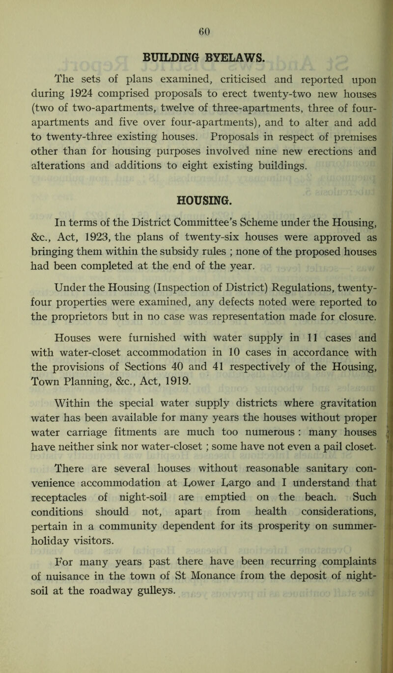 BUILDING BYELAWS. The sets of plans examined, criticised and reported upon during 1924 comprised proposals to erect twenty-two new houses (two of two-apartments, twelve of three-apartments, three of four- apartments and five over four-apartments), and to alter and add to twenty-three existing houses. Proposals in respect of premises other than for housing purposes involved nine new erections and alterations and additions to eight existing buildings. HOUSING. In terms of the District Committee’s Scheme under the Housing, &c., Act, 1923, the plans of twenty-six houses were approved as bringing them within the subsidy rules ; none of the proposed houses had been completed at the end of the year. Under the Housing (Inspection of District) Regulations, twenty- four properties were examined, any defects noted were reported to the proprietors but in no case was representation made for closure. Houses were furnished with water supply in 11 cases and with water-closet accommodation in 10 cases in accordance with the provisions of Sections 40 and 41 respectively of the Housing, Town Planning, &c., Act, 1919. Within the special water supply districts where gravitation water has been available for many years the houses without proper water carriage fitments are much too numerous : many houses j have neither sink nor water-closet; some have not even a pail closet. There are several houses without reasonable sanitary con- venience accommodation at Lower Largo and I understand that receptacles of night-soil are emptied on the beach. Such conditions should not, apart from health considerations, pertain in a community dependent for its prosperity on summer- holiday visitors. For many years past there have been recurring complaints of nuisance in the town of St Monance from the deposit of night- soil at the roadway gulleys.