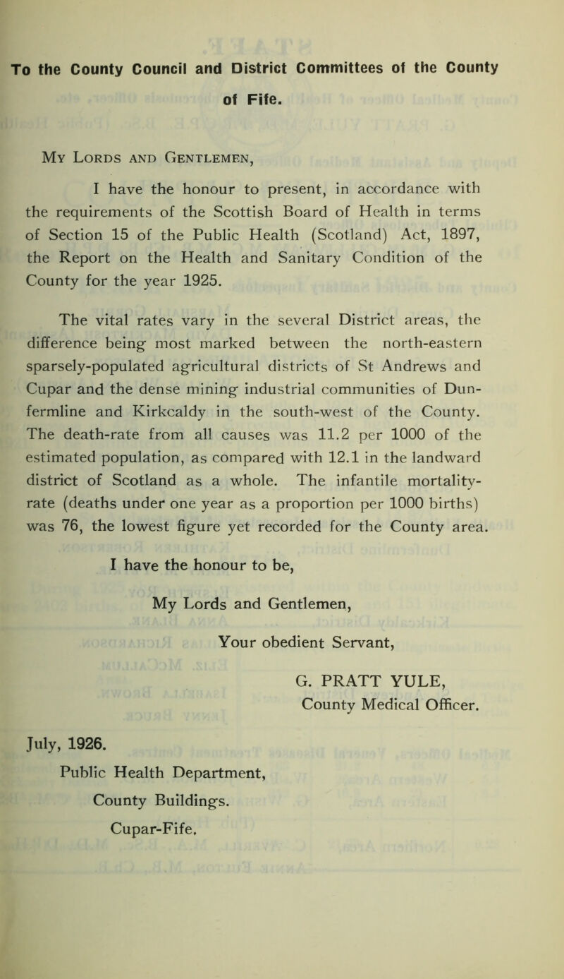 To the County Council and District Committees of the County of Fife. My Lords and Gentlemen, I have the honour to present, in accordance with the requirements of the Scottish Board of Health in terms of Section 15 of the Public Health (Scotland) Act, 1897, the Report on the Health and Sanitary Condition of the County for the year 1925. The vital rates vary in the several District areas, the difference being most marked between the north-eastern sparsely-populated agricultural districts of St Andrews and Cupar and the dense mining industrial communities of Dun- fermline and Kirkcaldy in the south-west of the County. The death-rate from all causes was 11.2 per 1000 of the estimated population, as compared with 12.1 in the landward district of Scotland as a whole. The infantile mortality- rate (deaths under one year as a proportion per 1000 births) was 76, the lowest figure yet recorded for the County area. I have the honour to be, My Lords and Gentlemen, Your obedient Servant, G. PRATT YULE, County Medical Officer. July, 1926. Public Health Department, County Buildings. Cupar-Fife,