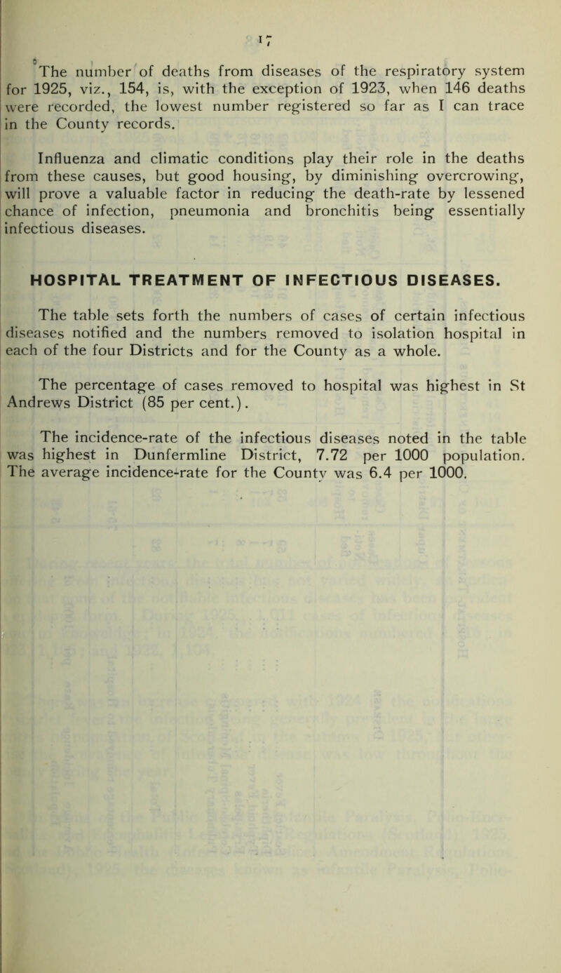 0 The number of deaths from diseases of the respiratory system for 1925, viz., 154, is, with the exception of 1923, when 146 deaths were recorded, the lowest number registered so far as I can trace in the County records. Influenza and climatic conditions play their role in the deaths from these causes, but good housing, by diminishing overcrowing, will prove a valuable factor in reducing the death-rate by lessened chance of infection, pneumonia and bronchitis being essentially infectious diseases. HOSPITAL TREATMENT OF INFECTIOUS DISEASES. The table sets forth the numbers of cases of certain infectious diseases notified and the numbers removed to isolation hospital in each of the four Districts and for the County as a whole. The percentage of cases removed to hospital was highest in St Andrews District (85 per cent.). The incidence-rate of the infectious diseases noted in the table was highest in Dunfermline District, 7.72 per 1000 population. The average incidence-rate for the County was 6.4 per 1000.