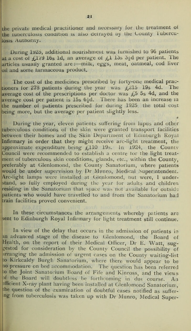 the private medical practitioner and necessary for the treatment oi hhe tuoerculosis condition is also detrayed oy the County tubercu- losis Authority. During 1925, additional nourishment was furnished to 96 patients at a cost ol ^179 16s Id, an average of ^,1 lbs b^d per patient. The articles usuaily granted are:—milk, eggs, meat, oatmeal, cod liver oil and some farinaceous product. The cost of the medicines prescribed by forty-one medical prae- jtioners for 278 patients during the year was ^15 19s 4d. The [average cost of the prescriptions per doctor was ^5 5s 4d, and the (average cost per patient is 15s 6^d. There has been an increase in the number of patients prescribed for during 1925, the total cost being more, but the average per patient slightly less. During the year, eleven patients suffering from lupus and other tuberculous conditions of the skin were granted transport facilities between their homes and the Skin Department ol Edinburgh Royal Infirmary in order that they might receive arc-light treatment, the approximate expenditure being ^110 19s. In 1924, the County Council were recommended to establish a centre tor the light treat- ment of tuberculous skin conditions, glands, etc., within the County, preferably at Glenlomond, the County Sanatorium, where patients would be under supervision by Dr Munro, Medical Superintendent. Arc-light lamps were installed at Glenlomond, but were, 1 under- stand, so fully employed during the year for adults and children residing in the Sanatorium that space was not available for outside patients who would have travelled to and from the Sanatorium had train facilities proved convenient. In these circumstances the arrangements whereby patients are sent to Edinburgh Royal Infirmary for light treatment still continue. In view of the delay that occurs in the admission of patients io. an advanced stage of the disease to Glenlomond, the Board of Health, on the report of their Medical Officer, Dr E. Watt, sug- gested for consideration by the County Council the possibility of arranging the admission of urgent cases on the County waiting-list to Kirkcaldy Burgh Sanatorium, where there would appear to be ao pressure on bed accommodation. The question has been referred to the Joint Sanatorium Board of Fife and Kinross, and the views af the Board will doubtless be forthcoming in due course. An efficient X-ray plant having been installed at Glenlomond Sanatorium, the question of the examination of doubtful cases notified as suffer- ing from tuberculosis was taken up with Dr Munro, Medical Super-