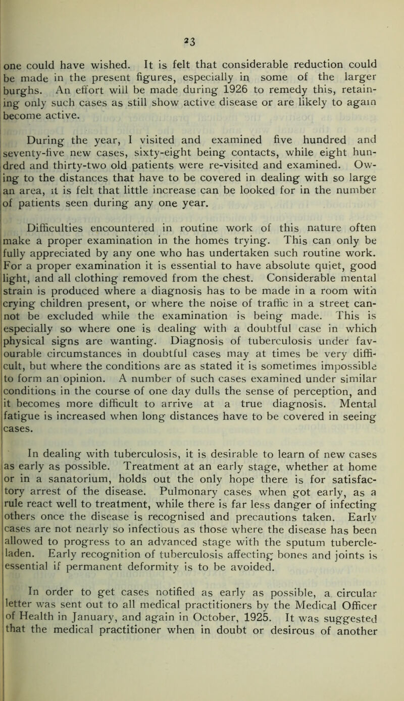 one could have wished. It is felt that considerable reduction could be made in the present figures, especially in some of the larger burghs. An effort will be made during 1926 to remedy this, retain- ing only such cases as still show active disease or are likely to again become active. During the year, I visited and examined five hundred and ; seventy-five new cases, sixty-eight being contacts, while eight hun- dred and thirty-two old patients were re-visited and examined. Ow- ing to the distances that have to be covered in dealing with so large I an area, it is felt that little increase can be looked for in the number of patients seen during any one year. Difficulties encountered in routine work of this nature often l make a proper examination in the homes trying. This can only be fully appreciated by any one who has undertaken such routine work. For a proper examination it is essential to have absolute quiet, good light, and all clothing removed from the chest. Considerable mental strain is produced where a diagnosis has to be made in a room with I crying children present, or where the noise of traffic in a street can- not be excluded while the examination is being made. This is especially so where one is dealing with a doubtful case in which physical signs are wanting. Diagnosis of tuberculosis under fav- ourable circumstances in doubtful cases may at times be very diffi- cult, but where the conditions are as stated it is sometimes impossible to form an opinion. A number of such cases examined under similar conditions in the course of one day dulls the sense of perception, and it becomes more difficult to arrive at a true diagnosis. Mental i fatigue is increased when long distances have to be covered in seeing cases. In dealing with tuberculosis, it is desirable to learn of new cases {as early as possible. Treatment at an early stage, whether at home lor in a sanatorium, holds out the only hope there is for satisfac- tory arrest of the disease. Pulmonary cases when got early, as a rule react well to treatment, while there is far less danger of infecting I others once the disease is recognised and precautions taken. Earlv cases are not nearly so infectious as those where the disease has been {allowed to progress to an advanced stage with the sputum tubercle- Iladen. Early recognition of tuberculosis affecting bones and joints is essential if permanent deformity is to be avoided. In order to get cases notified as early as possible, a circular letter was sent out to all medical practitioners by the Medical Officer of Health in January, and again in October, 1925. It was suggested I that the medical practitioner when in doubt or desirous of another