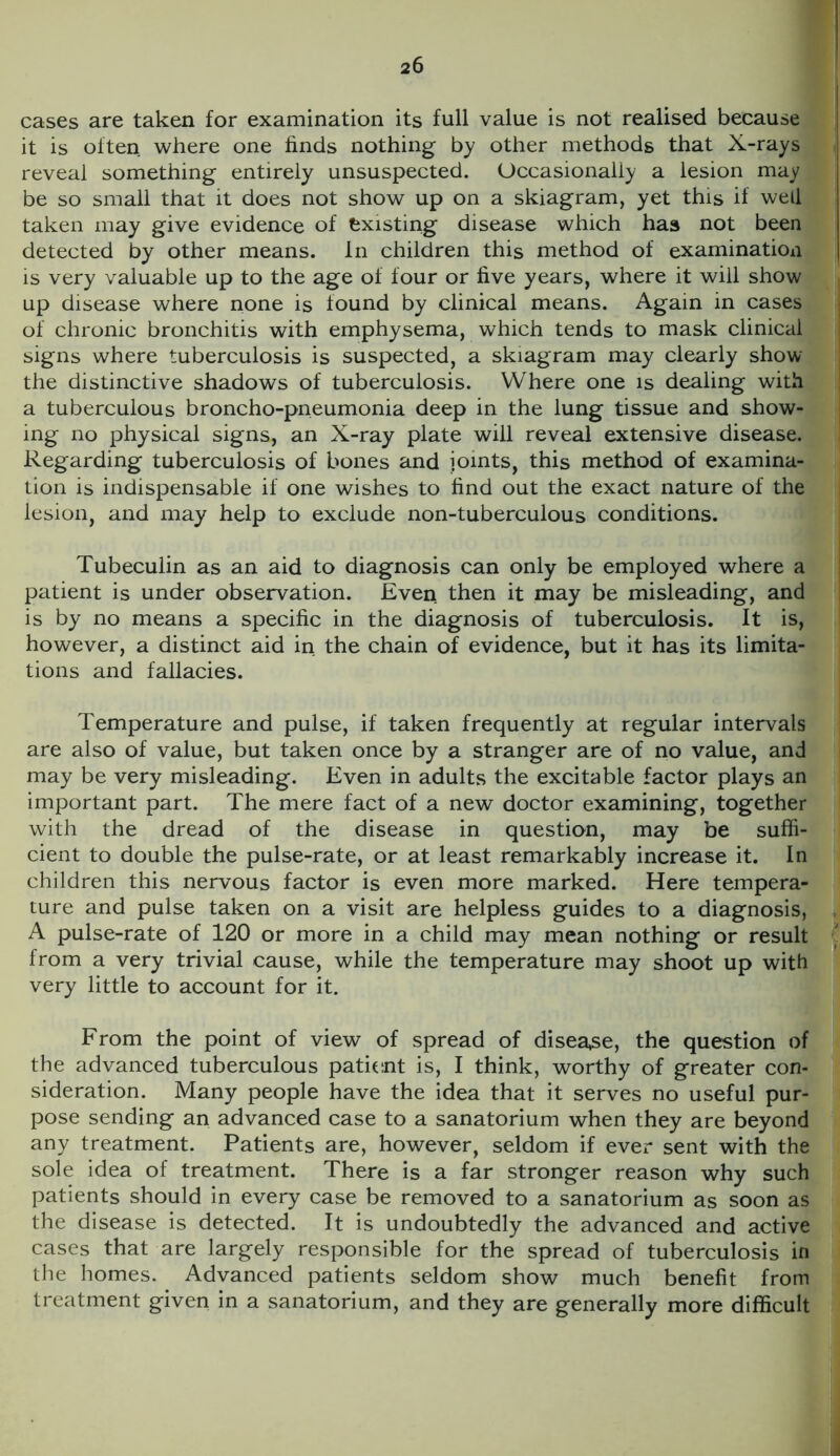 cases are taken for examination its full value is not realised because it is often where one finds nothing by other methods that X-rays reveal something entirely unsuspected. Occasionally a lesion may be so small that it does not show up on a skiagram, yet this if well taken may give evidence of existing disease which has not been detected by other means, in children this method of examination is very valuable up to the age of four or five years, where it will show up disease where none is found by clinical means. Again in cases of chronic bronchitis with emphysema, which tends to mask clinical signs where tuberculosis is suspected, a skiagram may clearly show the distinctive shadows of tuberculosis. Where one is dealing with a tuberculous broncho-pneumonia deep in the lung tissue and show- ing no physical signs, an X-ray plate will reveal extensive disease. Regarding tuberculosis of bones and joints, this method of examina- tion is indispensable if one wishes to find out the exact nature of the lesion, and may help to exclude non-tuberculous conditions. Tubeculin as an aid to diagnosis can only be employed where a patient is under observation. Even then it may be misleading, and is by no means a specific in the diagnosis of tuberculosis. It is, however, a distinct aid in the chain of evidence, but it has its limita- tions and fallacies. Temperature and pulse, if taken frequently at regular intervals are also of value, but taken once by a stranger are of no value, and may be very misleading. Even in adults the excitable factor plays an important part. The mere fact of a new doctor examining, together with the dread of the disease in question, may be suffi- cient to double the pulse-rate, or at least remarkably increase it. In children this nervous factor is even more marked. Here tempera- ture and pulse taken on a visit are helpless guides to a diagnosis, A pulse-rate of 120 or more in a child may mean nothing or result from a very trivial cause, while the temperature may shoot up with very little to account for it. From the point of view of spread of disease, the question of the advanced tuberculous patient is, I think, worthy of greater con- sideration. Many people have the idea that it serves no useful pur- pose sending an advanced case to a sanatorium when they are beyond any treatment. Patients are, however, seldom if ever sent with the sole idea of treatment. There is a far stronger reason why such patients should in every case be removed to a sanatorium as soon as the disease is detected. It is undoubtedly the advanced and active cases that are largely responsible for the spread of tuberculosis in the homes. Advanced patients seldom show much benefit from treatment given in a sanatorium, and they are generally more difficult