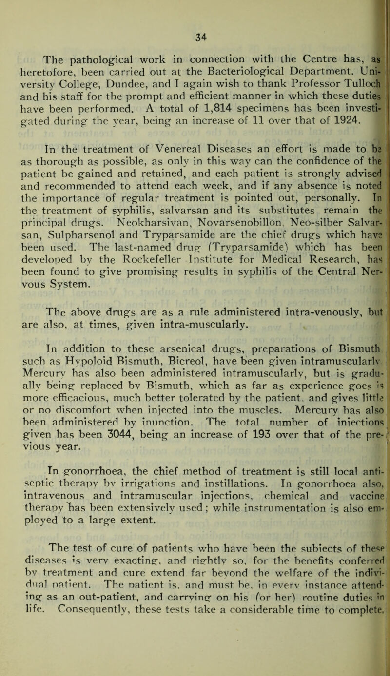 The pathological work in connection with the Centre has, as heretofore, been carried out at the Bacteriological Department. Uni- versity College, Dundee, and I again wish to thank Professor Tulloch and his staff for the prompt and efficient manner in which these duties have been performed. A total of 1,814 specimens has been investi- gated during the year, being an increase of 11 over that of 1924. In the treatment of Venereal Diseases an effort is made to be as thorough as possible, as only in this way can the confidence of the patient be gained and retained, and each patient is strongly advised and recommended to attend each week, and if any absence is noted the importance of regular treatment is pointed out, personally. In the treatment of syphilis, salvarsan and its substitutes remain the principal drugs. Neokharsivan, Novarsenobillon Neo-silber Salvar- san, Sulpharsenol and Tryparsamide are the chief drugs which have been used. The last-named drug (Tryparsamide) which has been developed by the Rockefeller Institute for Medical Research, has \ been found to give promising results in syphilis of the Central Ner- I vous System. The above drugs are as a rule administered intra-venously, but ! are also, at times, given intra-muscularly. In addition to these arsenical drugs, preparations of Bismuth i such as Hvpoloid Bismuth, Bicreol, have been given intramuscularly 1 Mercury has also been administered intramuscularly, but is gradu- I ally being replaced by Bismuth, which as far as experience goes is more efficacious, much better tolerated by the patient, and gives little or no discomfort when injected into the muscles. Mercury has also been administered by inunction. The total number of iniections given has been 3044, being an increase of 193 over that of the pre- vious year. In gonorrhoea, the chief method of treatment is still local anti- septic therapy by irrigations and instillations. In gonorrhoea also, intravenous and intramuscular injections, chemical and vaccine therapy has been extensively used ; while instrumentation is also em- ployed to a large extent. The test of cure of patients who have been the subiects of these diseases is verv exacting, and rightlv so, for the benefits conferred bv treatment and cure extend far beyond the welfare of the indivi- dual patient. The oatient is, and must be, in everv instance attend- ing as an out-patient, and carrving on his for her) routine duties in life. Consequently, these tests take a considerable time to complete,