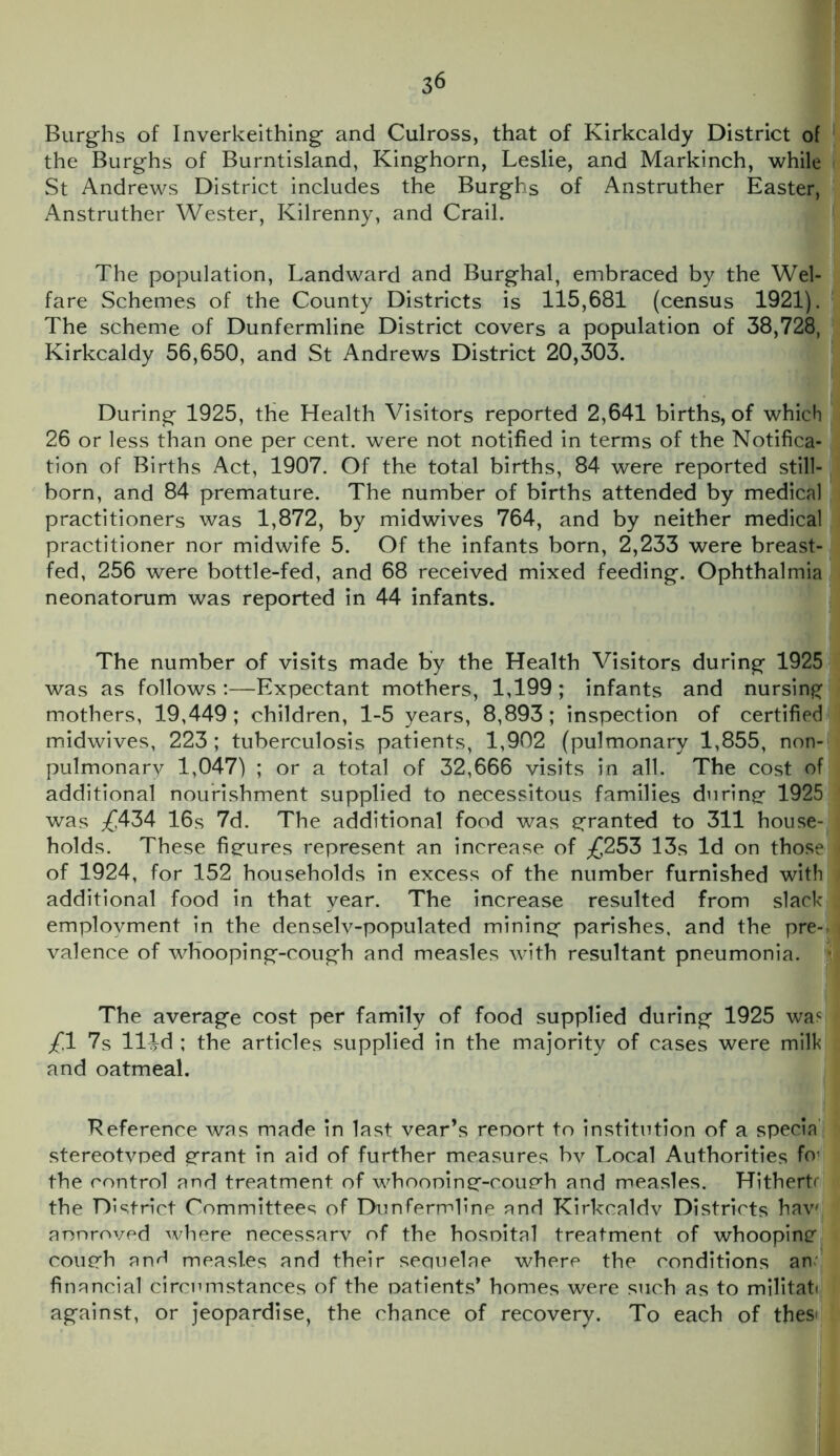 Burghs of Inverkeithing and Culross, that of Kirkcaldy District of the Burghs of Burntisland, Kinghorn, Leslie, and Markinch, while St Andrews District includes the Burghs of Anstruther Easter, Anstruther Wester, Kilrenny, and Crail. The population, Landward and Burghal, embraced by the Wel- fare Schemes of the County Districts is 115,681 (census 1921). The scheme of Dunfermline District covers a population of 38,728, Kirkcaldy 56,650, and St Andrews District 20,303. During 1925, the Health Visitors reported 2,641 births, of which 26 or less than one per cent, were not notified in terms of the Notifica- tion of Births Act, 1907. Of the total births, 84 were reported still- born, and 84 premature. The number of births attended by medical practitioners was 1,872, by midwives 764, and by neither medical practitioner nor midwife 5. Of the infants born, 2,233 were breast- fed, 256 were bottle-fed, and 68 received mixed feeding. Ophthalmia neonatorum was reported in 44 infants. The number of visits made by the Health Visitors during 1925 was as follows:—Expectant mothers, 1,199; infants and nursing mothers, 19,449; children, 1-5 years, 8,893; inspection of certified midwives, 223 ; tuberculosis patients, 1,902 (pulmonary 1,855, non- pulmonary 1,047) ; or a total of 32,666 visits in all. The cost of additional nourishment supplied to necessitous families during 1925 was ;£434 16s 7d. The additional food was granted to 311 house- holds. These figures represent an increase of ^253 13s Id on those of 1924, for 152 households in excess of the number furnished with additional food in that year. The increase resulted from slack employment in the denselv-populated mining parishes, and the pre- valence of whooping-cough and measles with resultant pneumonia, j The average cost per family of food supplied during 1925 wac £1 7s llld ; the articles supplied in the majority of cases were milk and oatmeal. Reference was made in last vear’s renort to institution of a specia stereotvped grant in aid of further measures bv Local Authorities fo1 the control and treatment of whooning-cough and measles. Hithertr the District Committees of Dunfermline and Kirkcaldv Districts hav' anoroved where necessarv of the hosoital treatment of whooping cough an/1 measles and their sequelae where the conditions an financial circumstances of the oatients’ homes were such as to militati against, or jeopardise, the chance of recovery. To each of thes<