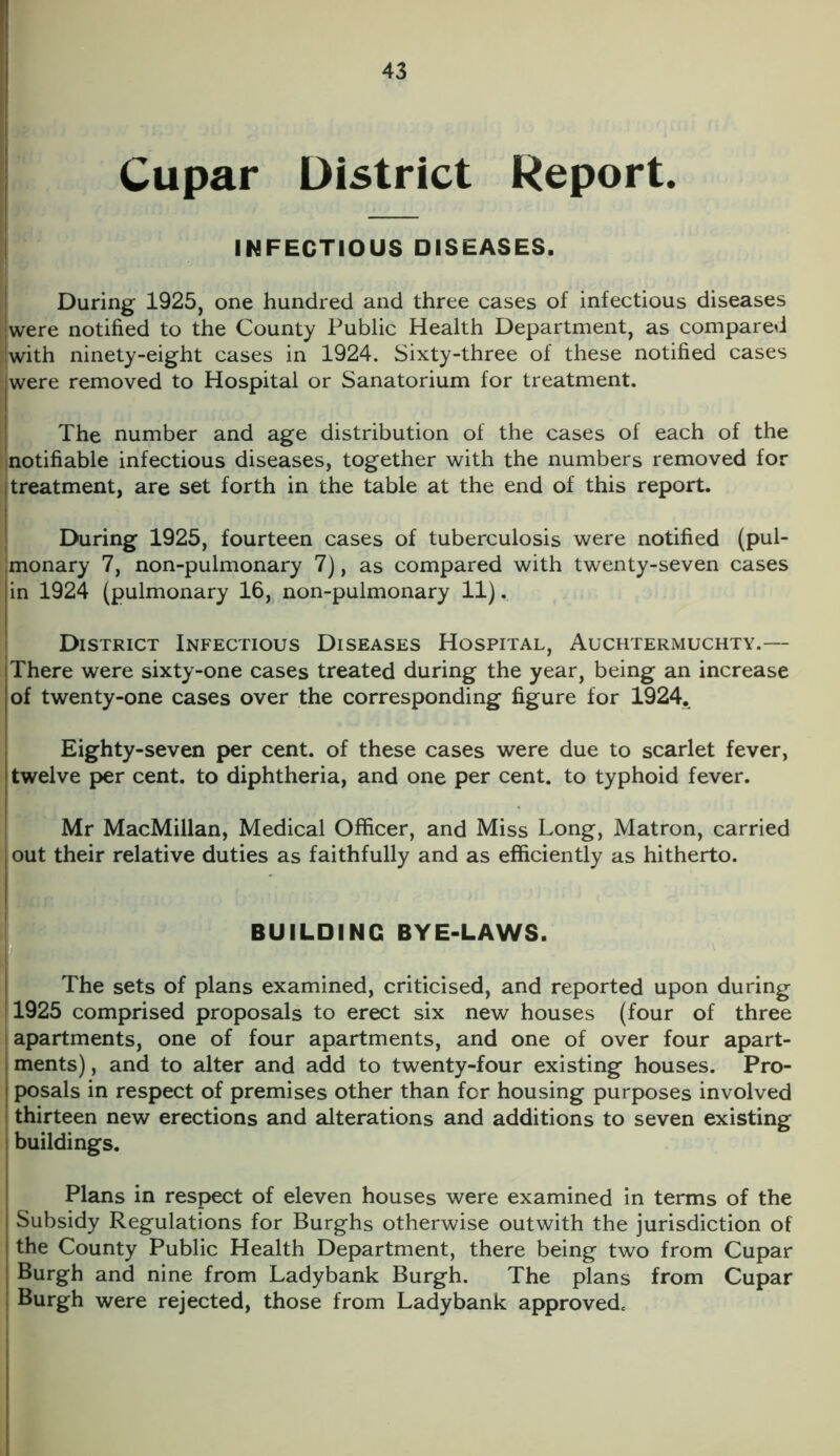 Cupar District Report. INFECTIOUS DISEASES. During 1925, one hundred and three cases of infectious diseases were notified to the County Public Health Department, as compared with ninety-eight cases in 1924. Sixty-three of these notified cases were removed to Hospital or Sanatorium for treatment. The number and age distribution of the cases of each of the notifiable infectious diseases, together with the numbers removed for treatment, are set forth in the table at the end of this report. During 1925, fourteen cases of tuberculosis were notified (pul- monary 7, non-pulmonary 7), as compared with twenty-seven cases in 1924 (pulmonary 16, non-pulmonary 11). District Infectious Diseases Hospital, Auchtermuchty.— There were sixty-one cases treated during the year, being an increase of twenty-one cases over the corresponding figure for 1924. Eighty-seven per cent, of these cases were due to scarlet fever, twelve per cent, to diphtheria, and one per cent, to typhoid fever. Mr MacMillan, Medical Officer, and Miss Long, Matron, carried out their relative duties as faithfully and as efficiently as hitherto. BUILDING BYE-LAWS. The sets of plans examined, criticised, and reported upon during 1925 comprised proposals to erect six new houses (four of three apartments, one of four apartments, and one of over four apart- ments) , and to alter and add to twenty-four existing houses. Pro- posals in respect of premises other than fcr housing purposes involved thirteen new erections and alterations and additions to seven existing buildings. Plans in respect of eleven houses were examined in terms of the Subsidy Regulations for Burghs otherwise outwith the jurisdiction of the County Public Health Department, there being two from Cupar Burgh and nine from Ladybank Burgh. The plans from Cupar Burgh were rejected, those from Ladybank approved.