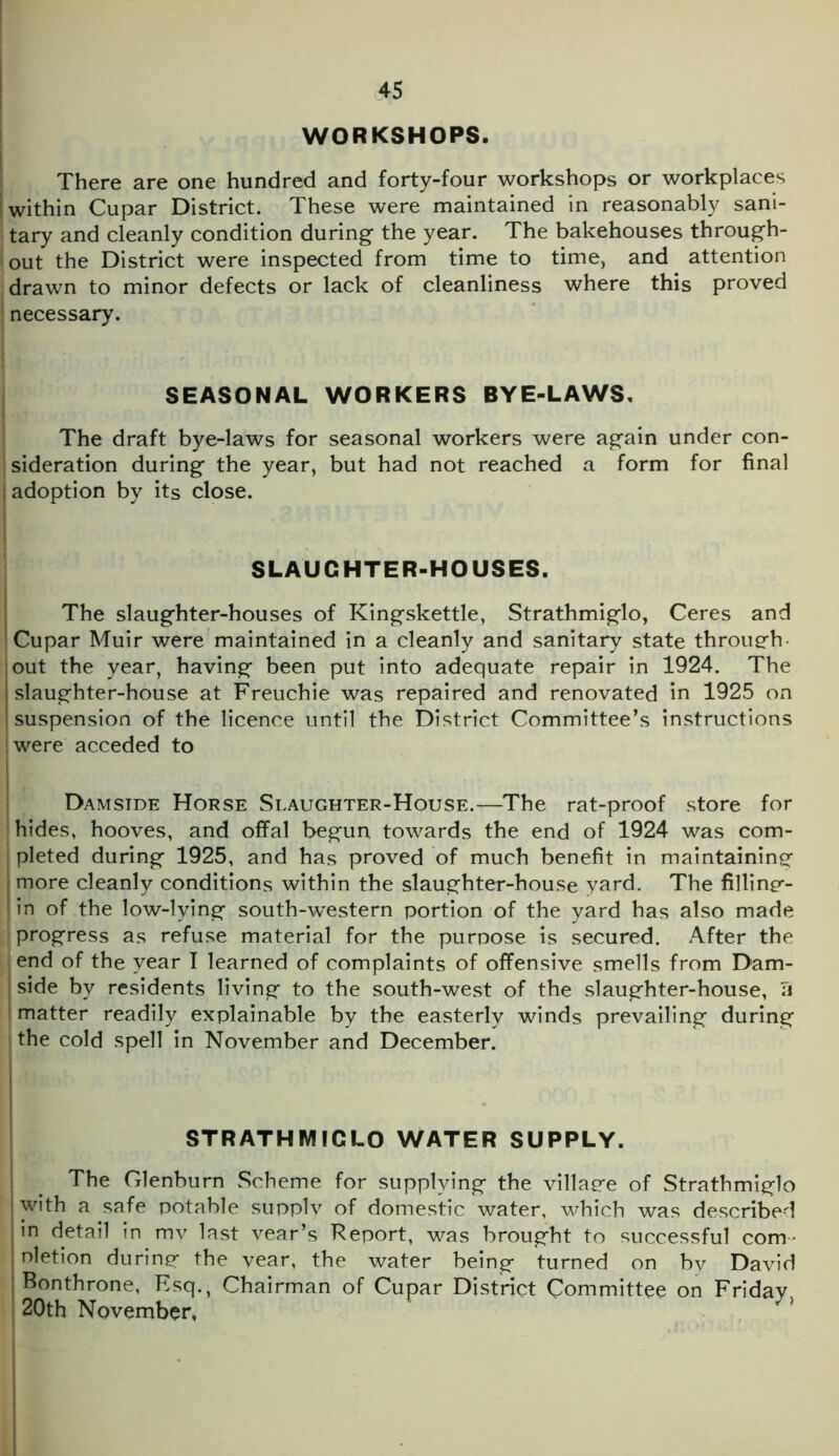 WORKSHOPS. There are one hundred and forty-four workshops or workplaces j within Cupar District. These were maintained in reasonably sani- tary and cleanly condition during the year. The bakehouses through- i out the District were inspected from time to time, and attention drawn to minor defects or lack of cleanliness where this proved necessary. SEASONAL WORKERS BYE-LAWS. The draft bye-laws for seasonal workers were again under con- sideration during the year, but had not reached a form for final i adoption by its close. SLAUGHTER-HOUSES. The slaughter-houses of Kingskettle, Strathmiglo, Ceres and Cupar Muir were maintained in a cleanly and sanitary state through- out the year, having been put into adequate repair in 1924. The slaughter-house at Freuchie was repaired and renovated in 1925 on suspension of the licence until the District Committee’s instructions were acceded to Damside Horse Slaughter-House.—The rat-proof store for hides, hooves, and offal begun towards the end of 1924 was com- j pleted during 1925, and has proved of much benefit in maintaining more cleanly conditions within the slaughter-house yard. The filling- I in of the low-lying south-western portion of the yard has also made I progress as refuse material for the purpose is secured. After the end of the year I learned of complaints of offensive smells from Dam- I side by residents living to the south-west of the slaughter-house, Ti matter readily explainable by the easterly winds prevailing during the cold spell in November and December. STRATHMIGLO WATER SUPPLY. The Glenburn Scheme for supplying the village of Strathmiglo with a safe potable supply of domestic water, which was described in detail in mv last year’s Report, was brought to successful com nletion during the year, the water being turned on by David Bonthrone, Esq., Chairman of Cupar District Committee on Friday 20th November, *