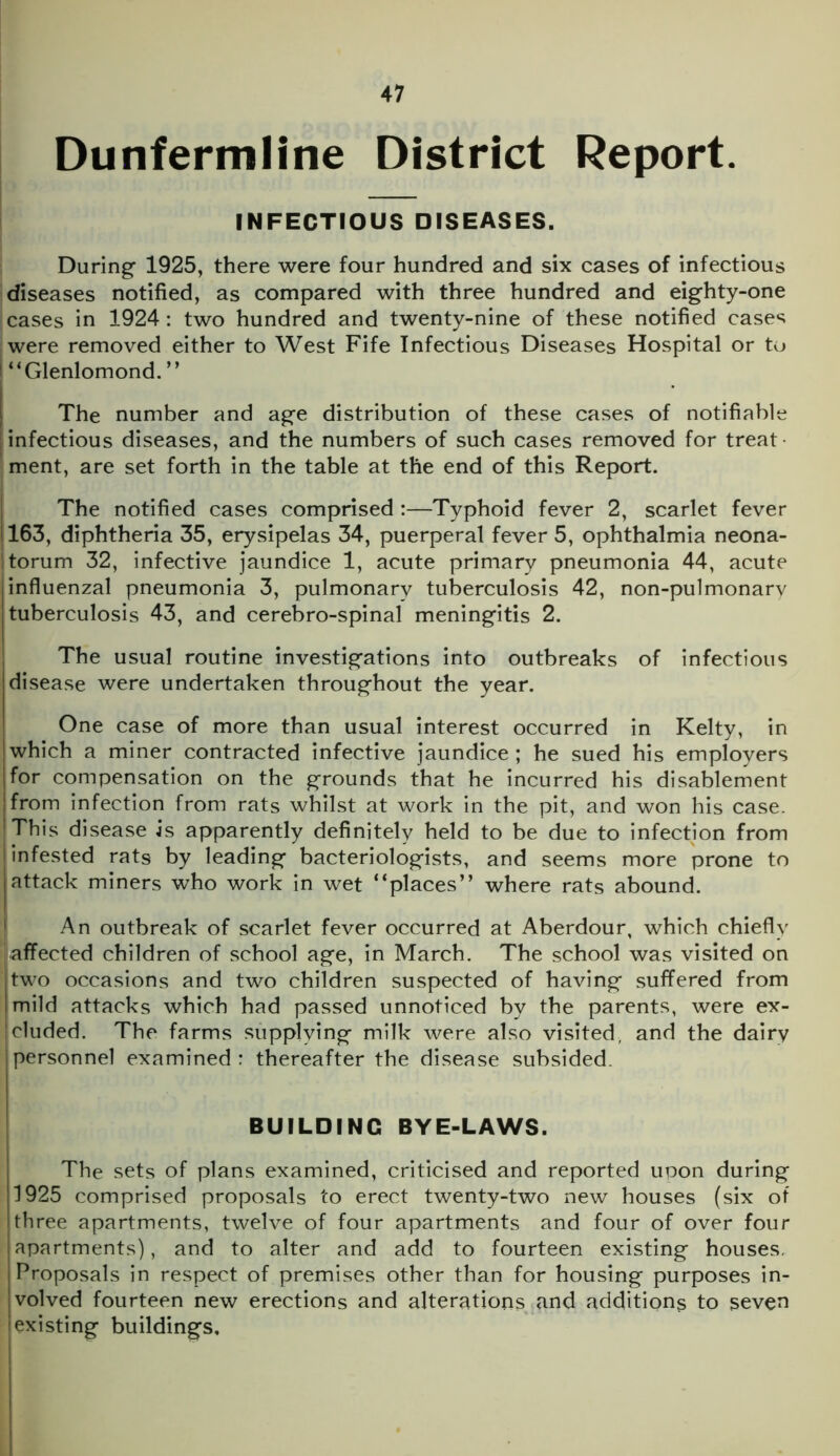 Dunfermline District Report. INFECTIOUS DISEASES. During 1925, there were four hundred and six cases of infectious diseases notified, as compared with three hundred and eighty-one cases in 1924: two hundred and twenty-nine of these notified cases were removed either to West Fife Infectious Diseases Hospital or to “Glenlomond. ” The number and age distribution of these cases of notifiable infectious diseases, and the numbers of such cases removed for treat- ment, are set forth in the table at the end of this Report. The notified cases comprised :—Typhoid fever 2, scarlet fever 163, diphtheria 35, erysipelas 34, puerperal fever 5, ophthalmia neona- torum 32, infective jaundice 1, acute primary pneumonia 44, acute influenzal pneumonia 3, pulmonary tuberculosis 42, non-pulmonary tuberculosis 43, and cerebro-spinal meningitis 2. The usual routine investigations into outbreaks of infectious disease were undertaken throughout the year. One case of more than usual interest occurred in Kelty, in which a miner contracted infective jaundice; he sued his employers for compensation on the grounds that he incurred his disablement from infection from rats whilst at work in the pit, and won his case. This disease is apparently definitely held to be due to infection from infested rats by leading bacteriologists, and seems more prone to attack miners who work in wet “places” where rats abound. An outbreak of scarlet fever occurred at Aberdour, which chiefly affected children of school age, in March. The school was visited on two occasions and two children suspected of having suffered from mild attacks which had passed unnoticed by the parents, were ex- cluded. The farms supplying milk were also visited, and the dairy personnel examined : thereafter the disease subsided. BUILDING BYE-LAWS. The sets of plans examined, criticised and reported upon during 1925 comprised proposals to erect twenty-two new houses (six of three apartments, twelve of four apartments and four of over four apartments), and to alter and add to fourteen existing houses. Proposals in respect of premises other than for housing purposes in- volved fourteen new erections and alterations and additions to seven existing buildings.