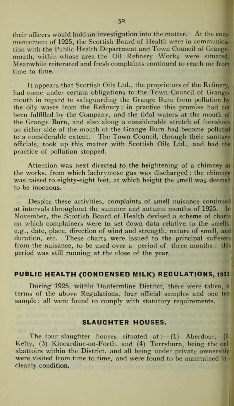 5° their officers would hold an investigation into the matter. At the com- mencement of 1925, the Scottish Board of Health were in communica- tion with the Public Health Department and Town Council of Grange- mouth, within whose area the Oil Refinery Works were situated. Meanwhile reiterated and fresh complaints continued to reach me from time to time. It appears that Scottish Oils Ltd., the proprietors of the Refinery, had come under certain obligations to the Town Council of Grange- mouth in regard to safeguarding the Grange Burn from pollution by the oily waste from the Refinery; in practice this promise had not been fulfilled by the Company, and the tidal waters at the mouth of the Grange Burn, and also along a considerable stretch of foreshore on either side of the mouth of the Grange Burn had become polluted to a considerable extent. The Town Council, through their sanitary officials, took up this matter with Scottish Oils Ltd., and had the practice of pollution stopped. Attention was next directed to the heightening of a chimney at the works, from which lachrymose gas was discharged : the chimney was raised to eighty-eight feet, at which height the smell was deemed to be inocuous. Despite these activities, complaints of smell nuisance continued at intervals throughout the summer and autumn months of 1925. In November, the Scottish Board of Health devised a scheme of charts on which complainers were to set down data relative to the smells e.g., date, place, direction of wind and strength, nature of smell, and duration, etc. These charts were issued to the principal sufferers from the nuisance, to be used over a period of three months: this period was still running at the close of the year. PUBLIC HEALTH (CONDENSED MILK) REGULATIONS, 1923 During 1925, within Dunfermline District, there were taken, ir terms of the above Regulations, four official samples and one tes sample : all were found to comply with statutory requirements. SLAUGHTER HOUSES. The four slaughter houses situated at:—(1) Aberdour, (2 Kelty, (3) Kincardine-on-Forth, and (4) Torryburn, being the onl abattoirs within the District, and all being under private ownership were visited from time to time, and were found to be maintained in cleanly condition.